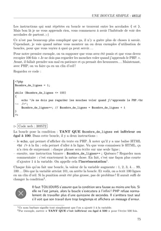 UNE BOUCLE SIMPLE : WHILE
Les instructions qui sont répétées en boucle se trouvent entre les accolades { et }.
Mais bon là je ne vous apprends rien, vous commencez à avoir l’habitude de voir des
accolades de partout. ;-)
Ce n’est pas beaucoup plus compliqué que ça, il n’y a guère plus de choses à savoir.
Cependant, je vais quand même vous montrer un ou deux exemples d’utilisation de
boucles, pour que vous voyiez à quoi ça peut servir. . .
Pour notre premier exemple, on va supposer que vous avez été punis et que vous devez
recopier 100 fois « Je ne dois pas regarder les mouches voler quand j’apprends le PHP. ».
Avant, il fallait prendre son mal en patience et ça prenait des heuuuures. . . Maintenant,
avec PHP, on va faire ça en un clin d’œil !
Regardez ce code :
<?php
$nombre_de_lignes = 1;
while ($nombre_de_lignes <= 100)
{
echo ’Je ne dois pas regarder les mouches voler quand j’apprends le PHP.<br
→ />’;
$nombre_de_lignes++; // $nombre_de_lignes = $nombre_de_lignes + 1
}
?>
£
¢
 
¡Code web : 389572
La boucle pose la condition : TANT QUE $nombre_de_lignes est inférieur ou
égal à 100. Dans cette boucle, il y a deux instructions :
– le echo, qui permet d’aﬃcher du texte en PHP. À noter qu’il y a une balise HTML
<br /> à la ﬁn : cela permet d’aller à la ligne. Vu que vous connaissez le HTML, ça
n’a rien de surprenant : chaque phrase sera écrite sur une seule ligne ;
– ensuite, une instruction bizarre : $nombre_de_lignes++ ; Quésaco ? Regardez mon
commentaire : c’est exactement la même chose. En fait, c’est une façon plus courte
d’ajouter 1 à la variable. On appelle cela l’incrémentation1
.
Chaque fois qu’on fait une boucle, la valeur de la variable augmente : 1, 2, 3, 4. . . 99,
100. . . Dès que la variable atteint 101, on arrête la boucle. Et voilà, on a écrit 100 lignes
en un clin d’œil. Si la punition avait été plus grosse, pas de problème ! Il aurait suﬃ de
changer la condition2
.
Il faut TOUJOURS s’assurer que la condition sera fausse au moins une fois. Si
elle ne l’est jamais, alors la boucle s’exécutera à l’inﬁni ! PHP refuse norma-
lement de travailler plus d’une quinzaine de secondes. Il s’arrêtera tout seul
s’il voit que son travail dure trop longtemps et aﬃchera un message d’erreur.
1Ce nom barbare signiﬁe tout simplement que l’on a ajouté 1 à la variable.
2Par exemple, mettre « TANT QUE c’est inférieur ou égal à 500 » pour l’écrire 500 fois.
75
 