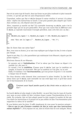 UNE BOUCLE PLUS COMPLEXE : FOR
for est un autre type de boucle, dans une forme un peu plus condensée et plus commode
à écrire, ce qui fait que for est assez fréquemment utilisé.
Cependant, sachez que for et while donnent le même résultat et servent à la même
chose : répéter des instructions en boucle. L’une peut paraître plus adaptée que l’autre
dans certains cas, cela dépend aussi des goûts.
Alors, comment ça marche un for ? Ça ressemble beaucoup au while, mais c’est la
première ligne qui est un peu particulière. Pour que vous voyiez bien la diﬀérence avec
le while, je reprends exactement l’exemple précédent, mais cette fois avec un for :
<?php
for ($nombre_de_lignes = 1; $nombre_de_lignes <= 100; $nombre_de_lignes++)
{
echo ’Ceci est la ligne n˚’ . $nombre_de_lignes . ’<br />’;
}
?>
Que de choses dans une même ligne !
Bon, vous vous en doutez, je ne vais vous expliquer que la ligne du for, le reste n’ayant
pas changé.
Après le mot for, il y a des parenthèses qui contiennent trois éléments, séparés par des
points-virgules ;.
Décrivons chacun de ces éléments.
– Le premier sert à l’initialisation. C’est la valeur que l’on donne au départ à la
variable (ici, elle vaut 1).
– Le second, c’est la condition. Comme pour le while, tant que la condition est
remplie, la boucle est réexécutée. Dès que la condition ne l’est plus, on en sort.
– Enﬁn, le troisième c’est l’incrémentation, qui vous permet d’ajouter 1 à la variable
à chaque tour de boucle.
Les deux derniers codes donnent donc exactement le même résultat. Le for fait la
même chose que le while, mais rassemble sur une seule ligne tout ce qu’il faut savoir
sur le fonctionnement de la boucle.
Comment savoir lequel prendre quand je dois choisir entre un while et un
for ?
La boucle while est plus simple et plus ﬂexible : on peut faire tous les types de boucles
avec mais on peut oublier de faire certaines étapes comme l’incrémentation de la va-
riable. En revanche, for est bien adapté quand on doit compter le nombre de fois que
l’on répète les instructions et il permet de ne pas oublier de faire l’incrémentation pour
augmenter la valeur de la variable !
Si vous hésitez entre les deux, il suﬃt simplement de vous poser la question suivante :
« Est-ce que je sais d’avance combien de fois je veux que mes instructions
soient répétées ? ». Si la réponse est oui, alors la boucle for est tout indiquée. Sinon,
77
 