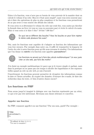 QU’EST-CE QU’UNE FONCTION ?
Grâce à la fonction, vous n’avez pas eu besoin de vous souvenir de la manière dont on
calcule le volume d’un cube. Bon ici c’était assez simple2
, mais vous serez souvent ame-
nés à faire des opérations de plus en plus complexes et les fonctions vous permettront
de ne pas avoir à vous soucier des détails des calculs.
Si vous aviez eu à déterminer le volume du cube une seule fois, vous auriez pu chercher
la formule dans un livre (si vous ne vous en souveniez pas) et écrire le calcul à la main.
Mais si vous aviez à le faire 5 fois ? 10 fois ? 100 fois ?
En quoi est-ce diﬀérent des boucles ? Avec les boucles on peut faire répéter
le même code plusieurs fois aussi !
Oui, mais les fonctions sont capables de s’adapter en fonction des informations que
vous leur envoyez. Par exemple dans notre cas, il suﬃt de transmettre la longueur de
l’arête du cube à notre fonction pour qu’elle nous retourne le résultat. Ces informations
que l’on donne en entrée à la fonction sont appelées paramètres3
.
Les fonctions ne servent qu’à faire des calculs mathématiques ? Je veux juste
créer un site web, pas faire des maths !
J’ai choisi un exemple mathématique ici parce que je le trouve simple et parlant, mais
dans la pratique on ne passe pas son temps à calculer des logarithmes et des exponen-
tielles quand on crée un site web, je suis d’accord.
Concrètement, les fonctions peuvent permettre de récupérer des informations comme
la date et l’heure actuelles, de crypter des données, d’envoyer des e-mails, de faire des
recherches dans du texte, et bien d’autres choses encore !
Les fonctions en PHP
Nous avons jusqu’ici imaginé le dialogue avec une fonction représentée par un robot,
ce qui n’est pas très intéressant. Revenons aux choses sérieuses et concrètes.
Appeler une fonction
En PHP, comment appelle-t-on une fonction ? Par son nom, pardi ! Par exemple :
<?php
calculCube();
?>
2Il suﬃsait de faire 4 ∗ 4 ∗ 4.
3Un mot à connaître !
81
 