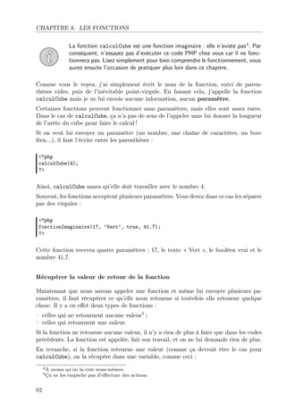 CHAPITRE 8. LES FONCTIONS
La fonction calculCube est une fonction imaginaire : elle n’existe pas4
. Par
conséquent, n’essayez pas d’exécuter ce code PHP chez vous car il ne fonc-
tionnera pas. Lisez simplement pour bien comprendre le fonctionnement, vous
aurez ensuite l’occasion de pratiquer plus loin dans ce chapitre.
Comme vous le voyez, j’ai simplement écrit le nom de la fonction, suivi de paren-
thèses vides, puis de l’inévitable point-virgule. En faisant cela, j’appelle la fonction
calculCube mais je ne lui envoie aucune information, aucun paramètre.
Certaines fonctions peuvent fonctionner sans paramètres, mais elles sont assez rares.
Dans le cas de calculCube, ça n’a pas de sens de l’appeler sans lui donner la longueur
de l’arête du cube pour faire le calcul !
Si on veut lui envoyer un paramètre (un nombre, une chaîne de caractères, un boo-
léen...), il faut l’écrire entre les parenthèses :
<?php
calculCube(4);
?>
Ainsi, calculCube saura qu’elle doit travailler avec le nombre 4.
Souvent, les fonctions acceptent plusieurs paramètres. Vous devez dans ce cas les séparer
par des virgules :
<?php
fonctionImaginaire(17, ’Vert’, true, 41.7);
?>
Cette fonction recevra quatre paramètres : 17, le texte « Vert », le booléen vrai et le
nombre 41,7.
Récupérer la valeur de retour de la fonction
Maintenant que nous savons appeler une fonction et même lui envoyer plusieurs pa-
ramètres, il faut récupérer ce qu’elle nous retourne si toutefois elle retourne quelque
chose. Il y a en eﬀet deux types de fonctions :
– celles qui ne retournent aucune valeur5
;
– celles qui retournent une valeur.
Si la fonction ne retourne aucune valeur, il n’y a rien de plus à faire que dans les codes
précédents. La fonction est appelée, fait son travail, et on ne lui demande rien de plus.
En revanche, si la fonction retourne une valeur (comme ça devrait être le cas pour
calculCube), on la récupère dans une variable, comme ceci :
4À moins qu’on la crée nous-mêmes.
5Ça ne les empêche pas d’eﬀectuer des actions.
82
 