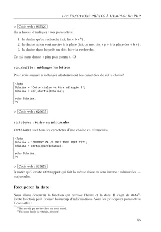 LES FONCTIONS PRÊTES À L’EMPLOI DE PHP
£
 
Code web : 965520 ¡
¢
On a besoin d’indiquer trois paramètres :
1. la chaîne qu’on recherche (ici, les « b »8 ) ;
2. la chaîne qu’on veut mettre à la place (ici, on met des « p » à la place des « b ») ;
3. la chaîne dans laquelle on doit faire la recherche.
Ce qui nous donne « pim pam poum ». :D
str_shuffle : mélanger les lettres
Pour vous amuser à mélanger aléatoirement les caractères de votre chaîne !
<?php
$chaine = ’Cette chaîne va être mélangée !’;
$chaine = str_shuffle($chaine);
echo $chaine;
?>

£
 
¢Code web : 629635 ¡
strtolower : écrire en minuscules
strtolower met tous les caractères d’une chaîne en minuscules.
<?php
$chaine = ’COMMENT CA JE CRIE TROP FORT ???’;
$chaine = strtolower($chaine);
echo $chaine;
?>

£
 
¢Code web : 835679 ¡
À noter qu’il existe strtoupper qui fait la même chose en sens inverse : minuscules →
majuscules.

Récupérer la date
Nous allons découvrir la fonction qui renvoie l’heure et la date. Il s’agit de date9 .
Cette fonction peut donner beaucoup d’informations. Voici les principaux paramètres
à connaître :
8 On
9 Un

aurait pu rechercher un mot aussi.
nom facile à retenir, avouez !

85

 
