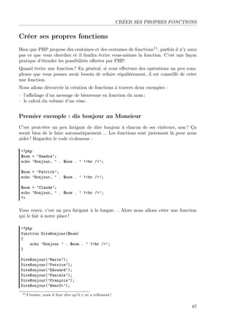 CRÉER SES PROPRES FONCTIONS

Créer ses propres fonctions
Bien que PHP propose des centaines et des centaines de fonctions11 , parfois il n’y aura
pas ce que vous cherchez et il faudra écrire vous-mêmes la fonction. C’est une façon
pratique d’étendre les possibilités oﬀertes par PHP.
Quand écrire une fonction ? En général, si vous eﬀectuez des opérations un peu complexes que vous pensez avoir besoin de refaire régulièrement, il est conseillé de créer
une fonction.
Nous allons découvrir la création de fonctions à travers deux exemples :
– l’aﬃchage d’un message de bienvenue en fonction du nom ;
– le calcul du volume d’un cône.

Premier exemple : dis bonjour au Monsieur
C’est peut-être un peu fatigant de dire bonjour à chacun de ses visiteurs, non ? Ça
serait bien de le faire automatiquement. . . Les fonctions sont justement là pour nous
aider ! Regardez le code ci-dessous :
<?php
$nom = ’Sandra’;
echo ’Bonjour, ’ . $nom . ’ !<br />’;
$nom = ’Patrick’;
echo ’Bonjour, ’ . $nom . ’ !<br />’;
$nom = ’Claude’;
echo ’Bonjour, ’ . $nom . ’ !<br />’;
?>

Vous voyez, c’est un peu fatigant à la longue. . . Alors nous allons créer une fonction
qui le fait à notre place !
<?php
function DireBonjour($nom)
{
echo ’Bonjour ’ . $nom . ’ !<br />’;
}
DireBonjour(’Marie’);
DireBonjour(’Patrice’);
DireBonjour(’Edouard’);
DireBonjour(’Pascale’);
DireBonjour(’François’);
DireBonjour(’Benoît’);
11 J’insiste,

mais il faut dire qu’il y en a tellement !

87

 