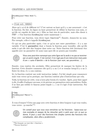 CHAPITRE 8. LES FONCTIONS
DireBonjour(’Père Noël’);
?>

£
 
¢Code web : 939284 ¡
Alors qu’y a-t-il de diﬀérent ici ? C’est surtout en haut qu’il y a une nouveauté : c’est
la fonction. En fait, les lignes en haut permettent de déﬁnir la fonction (son nom, ce
qu’elle est capable de faire, etc.). Elles ne font rien de particulier, mais elles disent à
PHP : « Une fonction DireBonjour existe maintenant ».
Pour créer une fonction, vous devez taper function12 . Ensuite, donnez-lui un nom.
Par exemple, celle-ci s’appelle DireBonjour.
Ce qui est plus particulier après, c’est ce qu’on met entre parenthèses : il y a une
variable. C’est le paramètre dont a besoin la fonction pour travailler, aﬁn qu’elle
sache à qui elle doit dire bonjour dans notre cas. Notre fonction doit forcément être
appelée avec un paramètre (le nom) sans quoi elle ne pourra pas travailler.
Vous avez peut-être remarqué que cette ligne est la seule à ne pas se terminer
par un point-virgule. C’est normal, il ne s’agit pas d’une instruction mais juste
d’une « carte d’identité » de la fonction (son nom, ses paramètres. . .).
Ensuite, vous repérez des accolades. Elles permettent de marquer les limites de la
fonction. Cette dernière commence dès qu’il y a un { et se termine lorsqu’il y a un }.
Entre les deux, il y a son contenu.
Ici, la fonction contient une seule instruction (echo). J’ai fait simple pour commencer
mais vous verrez qu’en pratique, une fonction contient plus d’instructions que cela.
Voilà, la fonction est créée, vous n’avez plus besoin d’y toucher. Après, pour faire appel
à elle, il suﬃt d’indiquer son nom, et de préciser ses paramètres entre parenthèses. Enﬁn,
il ne faut pas oublier le fameux point-virgule ( ; ) car il s’agit d’une instruction. Par
exemple :
<?php
DireBonjour(’Marie’);
?>

À vous d’essayer ! Créez une page avec cette fonction et dites bonjour à qui vous voulez,
vous verrez : ça marche13 !
Un conseil pour que vous vous entraîniez sur les fonctions : basez-vous sur
mes exemples et essayez de les retoucher petit à petit pour voir ce que ça
donne. Il peut y avoir des fonctions très simples comme des fonctions très
compliquées, alors allez-y prudemment.
12 En

français, ça veut dire « fonction ».
heureux !

13 Encore

88

 