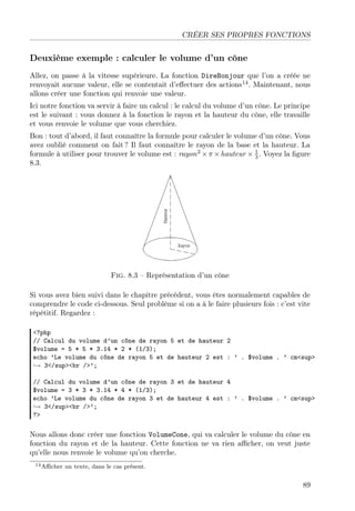 CRÉER SES PROPRES FONCTIONS

Deuxième exemple : calculer le volume d’un cône
Allez, on passe à la vitesse supérieure. La fonction DireBonjour que l’on a créée ne
renvoyait aucune valeur, elle se contentait d’eﬀectuer des actions14 . Maintenant, nous
allons créer une fonction qui renvoie une valeur.
Ici notre fonction va servir à faire un calcul : le calcul du volume d’un cône. Le principe
est le suivant : vous donnez à la fonction le rayon et la hauteur du cône, elle travaille
et vous renvoie le volume que vous cherchiez.
Bon : tout d’abord, il faut connaître la formule pour calculer le volume d’un cône. Vous
avez oublié comment on fait ? Il faut connaître le rayon de la base et la hauteur. La
1
formule à utiliser pour trouver le volume est : rayon 2 × π × hauteur × 3 . Voyez la ﬁgure
8.3.

Fig. 8.3 – Représentation d’un cône
Si vous avez bien suivi dans le chapitre précédent, vous êtes normalement capables de
comprendre le code ci-dessous. Seul problème si on a à le faire plusieurs fois : c’est vite
répétitif. Regardez :
<?php
// Calcul du volume d’un cône de rayon 5 et de hauteur 2
$volume = 5 * 5 * 3.14 * 2 * (1/3);
echo ’Le volume du cône de rayon 5 et de hauteur 2 est : ’ . $volume . ’ cm<sup>
→ 3</sup><br />’;
// Calcul du volume d’un cône de rayon 3 et de hauteur 4
$volume = 3 * 3 * 3.14 * 4 * (1/3);
echo ’Le volume du cône de rayon 3 et de hauteur 4 est : ’ . $volume . ’ cm<sup>
→ 3</sup><br />’;
?>

Nous allons donc créer une fonction VolumeCone, qui va calculer le volume du cône en
fonction du rayon et de la hauteur. Cette fonction ne va rien aﬃcher, on veut juste
qu’elle nous renvoie le volume qu’on cherche.
14 Aﬃcher

un texte, dans le cas présent.

89

 