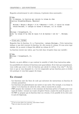 CHAPITRE 8. LES FONCTIONS
Regardez attentivement le code ci-dessous, il présente deux nouveautés :
<?php
// Ci-dessous, la fonction qui calcule le volume du cône
function VolumeCone($rayon, $hauteur)
{
$volume = $rayon * $rayon * 3.14 * $hauteur * (1/3); // calcul du volume
return $volume; // indique la valeur à renvoyer, ici le volume
}
$volume = VolumeCone(3, 1);
echo ’Le volume d’un cône de rayon 3 et de hauteur 1 est de ’ . $volume;
?>

£
 
¢Code web : 727395 ¡
Regardez bien la fonction, il y a l’instruction : return $volume ;. Cette instruction
indique ce que doit renvoyer la fonction. Ici, elle renvoie le volume. Si vous aviez tapé
return 15, ça aurait à chaque fois aﬃché un volume de 1515 .
La fonction renvoie une valeur, que l’on doit donc récupérer dans une variable :
<?php
$volume = VolumeCone(3, 1);
?>

Ensuite, on peut aﬃcher ce que contient la variable à l’aide d’une instruction echo.
Les possibilités de création de fonctions sont quasi-inﬁnies. Il est clair que normalement,
vous n’allez pas avoir à créer de fonction qui calcule le volume d’un cône16 . En fait,
tout ce que je vous demande ici, c’est de comprendre qu’une fonction peut se révéler
très pratique et vous faire gagner du temps.

En résumé
– Les fonctions sont des blocs de code qui exécutent des instructions en fonction de
certains paramètres.
– Les fonctions ont généralement une entrée et une sortie. Par exemple, si on donne la
valeur 4 à la fonction de calcul du cube, celle-ci renvoie 64 en sortie.
– PHP propose des centaines et des centaines de fonctions prêtes à l’emploi pour tous
types de tâches : envoyer un e-mail, récupérer l’heure, crypter des mots de passe, etc.
– Si PHP ne propose pas la fonction dont on a besoin, il est possible de la créer avec
le mot-clé function.

15 C’est
16 Qui

90

un peu idiot j’en conviens, mais faites l’essai !
est assez fou pour faire ça ?

 