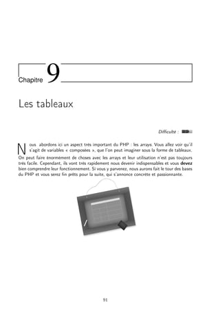 Chapitre

9

Les tableaux
Diﬃculté :

N

ous abordons ici un aspect très important du PHP : les arrays. Vous allez voir qu’il
s’agit de variables « composées », que l’on peut imaginer sous la forme de tableaux.

On peut faire énormément de choses avec les arrays et leur utilisation n’est pas toujours
très facile. Cependant, ils vont très rapidement nous devenir indispensables et vous devez
bien comprendre leur fonctionnement. Si vous y parvenez, nous aurons fait le tour des bases
du PHP et vous serez ﬁn prêts pour la suite, qui s’annonce concrète et passionnante.

91

 