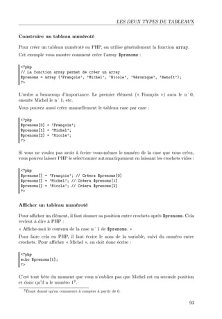 LES DEUX TYPES DE TABLEAUX
Construire un tableau numéroté
Pour créer un tableau numéroté en PHP, on utilise généralement la fonction array.
Cet exemple vous montre comment créer l’array $prenoms :
<?php
// La fonction array permet de créer un array
$prenoms = array (’François’, ’Michel’, ’Nicole’, ’Véronique’, ’Benoît’);
?>

L’ordre a beaucoup d’importance. Le premier élément (« François ») aura le n˚0,
ensuite Michel le n˚1, etc.
Vous pouvez aussi créer manuellement le tableau case par case :
<?php
$prenoms[0] = ’François’;
$prenoms[1] = ’Michel’;
$prenoms[2] = ’Nicole’;
?>

Si vous ne voulez pas avoir à écrire vous-mêmes le numéro de la case que vous créez,
vous pouvez laisser PHP le sélectionner automatiquement en laissant les crochets vides :
<?php
$prenoms[] = ’François’; // Créera $prenoms[0]
$prenoms[] = ’Michel’; // Créera $prenoms[1]
$prenoms[] = ’Nicole’; // Créera $prenoms[2]
?>

Aﬃcher un tableau numéroté
Pour aﬃcher un élément, il faut donner sa position entre crochets après $prenoms. Cela
revient à dire à PHP :
« Aﬃche-moi le contenu de la case n˚1 de $prenoms. »
Pour faire cela en PHP, il faut écrire le nom de la variable, suivi du numéro entre
crochets. Pour aﬃcher « Michel », on doit donc écrire :
<?php
echo $prenoms[1];
?>

C’est tout bête du moment que vous n’oubliez pas que Michel est en seconde position
et donc qu’il a le numéro 12 .
2 Étant

donné qu’on commence à compter à partir de 0.

93

 