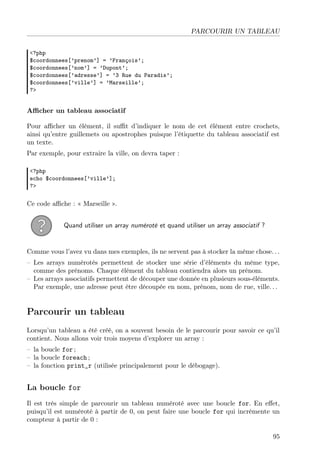 PARCOURIR UN TABLEAU
<?php
$coordonnees[’prenom’] = ’François’;
$coordonnees[’nom’] = ’Dupont’;
$coordonnees[’adresse’] = ’3 Rue du Paradis’;
$coordonnees[’ville’] = ’Marseille’;
?>

Aﬃcher un tableau associatif
Pour aﬃcher un élément, il suﬃt d’indiquer le nom de cet élément entre crochets,
ainsi qu’entre guillemets ou apostrophes puisque l’étiquette du tableau associatif est
un texte.
Par exemple, pour extraire la ville, on devra taper :
<?php
echo $coordonnees[’ville’];
?>

Ce code aﬃche : « Marseille ».
Quand utiliser un array numéroté et quand utiliser un array associatif ?

Comme vous l’avez vu dans mes exemples, ils ne servent pas à stocker la même chose. . .
– Les arrays numérotés permettent de stocker une série d’éléments du même type,
comme des prénoms. Chaque élément du tableau contiendra alors un prénom.
– Les arrays associatifs permettent de découper une donnée en plusieurs sous-éléments.
Par exemple, une adresse peut être découpée en nom, prénom, nom de rue, ville. . .

Parcourir un tableau
Lorsqu’un tableau a été créé, on a souvent besoin de le parcourir pour savoir ce qu’il
contient. Nous allons voir trois moyens d’explorer un array :
– la boucle for ;
– la boucle foreach ;
– la fonction print_r (utilisée principalement pour le débogage).

La boucle for
Il est très simple de parcourir un tableau numéroté avec une boucle for. En eﬀet,
puisqu’il est numéroté à partir de 0, on peut faire une boucle for qui incrémente un
compteur à partir de 0 :
95

 