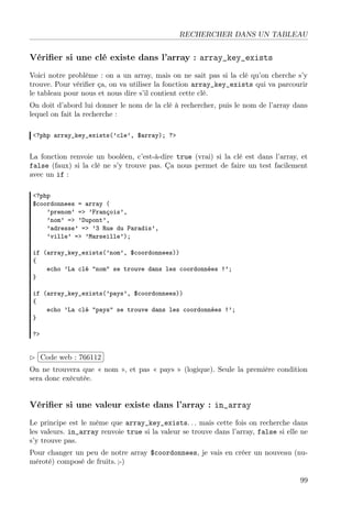 RECHERCHER DANS UN TABLEAU

Vériﬁer si une clé existe dans l’array : array_key_exists
Voici notre problème : on a un array, mais on ne sait pas si la clé qu’on cherche s’y
trouve. Pour vériﬁer ça, on va utiliser la fonction array_key_exists qui va parcourir
le tableau pour nous et nous dire s’il contient cette clé.
On doit d’abord lui donner le nom de la clé à rechercher, puis le nom de l’array dans
lequel on fait la recherche :
<?php array_key_exists(’cle’, $array); ?>

La fonction renvoie un booléen, c’est-à-dire true (vrai) si la clé est dans l’array, et
false (faux) si la clé ne s’y trouve pas. Ça nous permet de faire un test facilement
avec un if :
<?php
$coordonnees = array (
’prenom’ => ’François’,
’nom’ => ’Dupont’,
’adresse’ => ’3 Rue du Paradis’,
’ville’ => ’Marseille’);
if (array_key_exists(’nom’, $coordonnees))
{
echo ’La clé "nom" se trouve dans les coordonnées !’;
}
if (array_key_exists(’pays’, $coordonnees))
{
echo ’La clé "pays" se trouve dans les coordonnées !’;
}
?>

£
 
¢Code web : 766112 ¡
On ne trouvera que « nom », et pas « pays » (logique). Seule la première condition
sera donc exécutée.

Vériﬁer si une valeur existe dans l’array : in_array
Le principe est le même que array_key_exists. . . mais cette fois on recherche dans
les valeurs. in_array renvoie true si la valeur se trouve dans l’array, false si elle ne
s’y trouve pas.
Pour changer un peu de notre array $coordonnees, je vais en créer un nouveau (numéroté) composé de fruits. ;-)
99

 