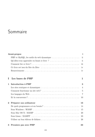 Sommaire

Avant-propos

i

PHP et MySQL, les outils du web dynamique . . . . . . . . . . . . . . . . . .
Qu’allez-vous apprendre en lisant ce livre ? . . . . . . . . . . . . . . . . . . .

ii

Comment lire ce livre ? . . . . . . . . . . . . . . . . . . . . . . . . . . . . . . .

iii

Ce livre est issu du Site du Zéro . . . . . . . . . . . . . . . . . . . . . . . . .

iv

Remerciements . . . . . . . . . . . . . . . . . . . . . . . . . . . . . . . . . . .

I

ii

iv

Les bases de PHP

1

1 Introduction à PHP

3

Les sites statiques et dynamiques . . . . . . . . . . . . . . . . . . . . . . . . .

4

Comment fonctionne un site web ? . . . . . . . . . . . . . . . . . . . . . . . .

5

Les langages du Web . . . . . . . . . . . . . . . . . . . . . . . . . . . . . . . .

7

Et la concurrence ? . . . . . . . . . . . . . . . . . . . . . . . . . . . . . . . . .

10

2 Préparer son ordinateur

13

De quels programmes a-t-on besoin ? . . . . . . . . . . . . . . . . . . . . . . .

14

Sous Windows : WAMP . . . . . . . . . . . . . . . . . . . . . . . . . . . . . .

15

Sous Mac OS X : MAMP . . . . . . . . . . . . . . . . . . . . . . . . . . . . .

20

Sous Linux : XAMPP . . . . . . . . . . . . . . . . . . . . . . . . . . . . . . .

23

Utiliser un bon éditeur de ﬁchiers . . . . . . . . . . . . . . . . . . . . . . . . .

26

3 Premiers pas avec PHP

33
vii

 
