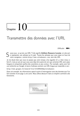 Chapitre

10

Transmettre des données avec l’URL
Diﬃculté :

S

avez-vous ce qu’est une URL ? Cela signiﬁe Uniform Resource Locator, et cela sert
à représenter une adresse sur le web. Toutes les adresses que vous voyez en haut de
votre navigateur, comme http://www.siteduzero.com, sont des URL.

Je me doute bien que vous ne passez pas votre temps à les regarder (il y a bien mieux à
faire !), mais je suis sûr que vous avez déjà été surpris de voir que certaines URL sont assez
longues et comportent parfois des caractères un peu curieux. Par exemple, après avoir fait
une recherche sur Google, la barre d’adresse contient une URL longue qui ressemble à ceci :
http://www.google.fr/search ?rlz=1C1GFR343&q=siteduzero
Dans cet exemple, les informations après le point d’interrogation sont des données que l’on
fait transiter d’une page à une autre. Nous allons découvrir dans ce chapitre comment cela
fonctionne.

105

 