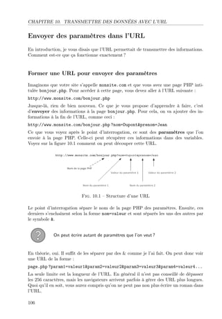 CHAPITRE 10. TRANSMETTRE DES DONNÉES AVEC L’URL

Envoyer des paramètres dans l’URL
En introduction, je vous disais que l’URL permettait de transmettre des informations.
Comment est-ce que ça fonctionne exactement ?

Former une URL pour envoyer des paramètres
Imaginons que votre site s’appelle monsite.com et que vous avez une page PHP intitulée bonjour.php. Pour accéder à cette page, vous devez aller à l’URL suivante :
http://www.monsite.com/bonjour.php
Jusque-là, rien de bien nouveau. Ce que je vous propose d’apprendre à faire, c’est
d’envoyer des informations à la page bonjour.php. Pour cela, on va ajouter des informations à la ﬁn de l’URL, comme ceci :
http://www.monsite.com/bonjour.php ?nom=Dupont&prenom=Jean
Ce que vous voyez après le point d’interrogation, ce sont des paramètres que l’on
envoie à la page PHP. Celle-ci peut récupérer ces informations dans des variables.
Voyez sur la ﬁgure 10.1 comment on peut découper cette URL.

Fig. 10.1 – Structure d’une URL
Le point d’interrogation sépare le nom de la page PHP des paramètres. Ensuite, ces
derniers s’enchaînent selon la forme nom=valeur et sont séparés les uns des autres par
le symbole &.
On peut écrire autant de paramètres que l’on veut ?

En théorie, oui. Il suﬃt de les séparer par des & comme je l’ai fait. On peut donc voir
une URL de la forme :
page.php ?param1=valeur1&param2=valeur2&param3=valeur3&param4=valeur4...
La seule limite est la longueur de l’URL. En général il n’est pas conseillé de dépasser
les 256 caractères, mais les navigateurs arrivent parfois à gérer des URL plus longues.
Quoi qu’il en soit, vous aurez compris qu’on ne peut pas non plus écrire un roman dans
l’URL.
106

 