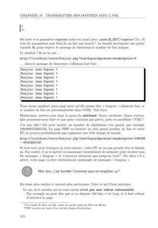 CHAPITRE 10. TRANSMETTRE DES DONNÉES AVEC L’URL
}
?>

On teste si le paramètre repeter existe lui aussi (avec isset($_GET[’repeter’])). Si
tous les paramètres sont bien là, on fait une boucle4 . La boucle incrémente une petite
variable $i pour répéter le message de bienvenue le nombre de fois indiqué.
Le résultat ? Si on va sur. . .
http://localhost/tests/bonjour.php ?nom=Dupont&prenom=Jean&repeter=8
. . . alors le message de bienvenue s’aﬃchera huit fois :
Bonjour
Bonjour
Bonjour
Bonjour
Bonjour
Bonjour
Bonjour
Bonjour

Jean
Jean
Jean
Jean
Jean
Jean
Jean
Jean

Dupont
Dupont
Dupont
Dupont
Dupont
Dupont
Dupont
Dupont

!
!
!
!
!
!
!
!

Nous avons amélioré notre page pour qu’elle puisse dire « bonjour » plusieurs fois, et
ce nombre de fois est personnalisable dans l’URL. Très bien.
Maintenant, mettez-vous dans la peau du méchant. Soyez méchants. Soyez vicieux.
Que pourrions-nous faire et que nous n’aurions pas prévu, juste en modiﬁant l’URL ?
J’ai une idée ! On peut mettre un nombre de répétitions très grand, par exemple
1984986545665156. La page PHP va boucler un très grand nombre de fois et votre
PC ne pourra probablement pas supporter une telle charge de travail.
http://localhost/tests/bonjour.php ?nom=Dupont&prenom=Jean&repeter=198498
→6545665156
Si vous avez peur d’essayer, je vous rassure : votre PC ne va pas prendre feu en faisant
ça. Par contre, il va se mettre à consommer énormément de mémoire pour stocker tous
les messages « bonjour » et n’arrivera sûrement pas jusqu’au bout5 . Ou alors s’il y
arrive, votre page va être extrêmement surchargée de messages « bonjour ».
Mon dieu, c’est horrible ! Comment peut-on empêcher ça ?

En étant plus malins et surtout plus prévoyants. Voici ce qu’il faut anticiper.
– Le cas où le nombre qu’on vous envoie n’est pas une valeur raisonnable.
– Par exemple on peut dire que si on dépasse 100 fois, c’est trop, et il faut refuser
d’exécuter la page.
4 J’ai

choisi de faire un for, mais on aurait aussi pu faire un while.
s’arrête au bout d’un certain temps d’exécution.

5 PHP

112

 