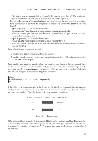 NE FAITES JAMAIS CONFIANCE AUX DONNÉES REÇUES !
– De même, que se passe-t-il si je demande de répéter « −4 fois » ? Ça ne devrait
pas être autorisé. Il faut que le nombre soit au moins égal à 1.
– Le cas où la valeur n’est pas logique, où elle n’est pas du tout ce qu’on attendait.
Rien n’empêche le visiteur de remplacer la valeur du paramètre repeter par du
texte !
– Que se passe-t-il si on essaie d’accéder à
bonjour.php ?nom=Dupont&prenom=Jean&repeter=grenouille ?
Cela ne devrait pas être autorisé. Le mot « grenouille » n’a pas de sens, on veut
un nombre entier positif.
– Que se passe-t-il si on essaie d’accéder à
bonjour.php ?nom=Dupont&prenom=Jean&repeter=true ?
Cela ne devrait pas être autorisé non plus, on attendait un nombre entier positif,
pas un booléen.
Pour résoudre ces problèmes, on doit :
1. vériﬁer que repeter contient bien un nombre ;
2. vériﬁer ensuite que ce nombre est compris dans un intervalle raisonnable (entre
1 et 100, par exemple).
Pour vériﬁer que repeter contient bien un nombre, une bonne solution pourrait être
de forcer la conversion de la variable en type entier (int). On peut utiliser pour cela
ce qu’on appelle le transtypage, une notion qu’on n’a pas encore vue jusqu’ici mais
qui est très simple à comprendre. Regardez ce code :
<?php
$_GET[’repeter’] = (int) $_GET[’repeter’];
?>

Il faut lire cette instruction de droite à gauche. Le (int) entre parenthèses est comme
un tuyau de conversion. Tout ce qui transite à travers ressort forcément en une valeur
de type int (entier). Voyez la ﬁgure 10.4 pour vous en convaincre.

Fig. 10.4 – Transtypage
Si la valeur est bien un entier (par exemple 14) alors elle n’est pas modiﬁée. En revanche,
si la variable contient autre chose qu’un entier (par exemple « grenouille »), elle est
transformée en entier. Ici, comme PHP ne peut pas associer de valeur à grenouille, il
lui donne 0.
113

 