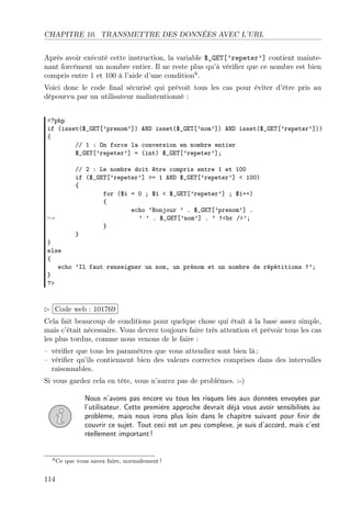 CHAPITRE 10. TRANSMETTRE DES DONNÉES AVEC L’URL
Après avoir exécuté cette instruction, la variable $_GET[’repeter’] contient maintenant forcément un nombre entier. Il ne reste plus qu’à vériﬁer que ce nombre est bien
compris entre 1 et 100 à l’aide d’une condition6 .
Voici donc le code ﬁnal sécurisé qui prévoit tous les cas pour éviter d’être pris au
dépourvu par un utilisateur malintentionné :
<?php
if (isset($_GET[’prenom’]) AND isset($_GET[’nom’]) AND isset($_GET[’repeter’]))
{
// 1 : On force la conversion en nombre entier
$_GET[’repeter’] = (int) $_GET[’repeter’];

→

// 2 : Le nombre doit être compris entre 1 et 100
if ($_GET[’repeter’] >= 1 AND $_GET[’repeter’] < 100)
{
for ($i = 0 ; $i < $_GET[’repeter’] ; $i++)
{
echo ’Bonjour ’ . $_GET[’prenom’] .
’ ’ . $_GET[’nom’] . ’ !<br />’;
}
}

}
else
{
echo ’Il faut renseigner un nom, un prénom et un nombre de répétitions !’;
}
?>

£
 
¢Code web : 101769 ¡
Cela fait beaucoup de conditions pour quelque chose qui était à la base assez simple,
mais c’était nécessaire. Vous devrez toujours faire très attention et prévoir tous les cas
les plus tordus, comme nous venons de le faire :
– vériﬁer que tous les paramètres que vous attendiez sont bien là ;
– vériﬁer qu’ils contiennent bien des valeurs correctes comprises dans des intervalles
raisonnables.
Si vous gardez cela en tête, vous n’aurez pas de problèmes. :-)
Nous n’avons pas encore vu tous les risques liés aux données envoyées par
l’utilisateur. Cette première approche devrait déjà vous avoir sensibilisés au
problème, mais nous irons plus loin dans le chapitre suivant pour ﬁnir de
couvrir ce sujet. Tout ceci est un peu complexe, je suis d’accord, mais c’est
réellement important !

6 Ce

114

que vous savez faire, normalement !

 