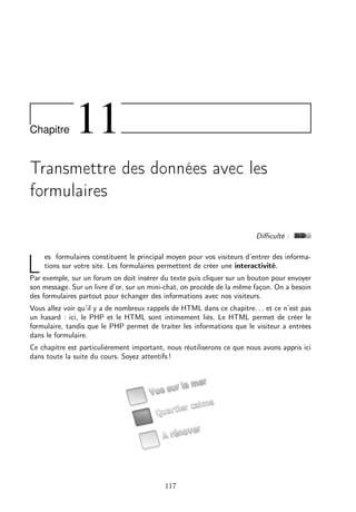 Chapitre

11

Transmettre des données avec les
formulaires
Diﬃculté :

L

es formulaires constituent le principal moyen pour vos visiteurs d’entrer des informations sur votre site. Les formulaires permettent de créer une interactivité.

Par exemple, sur un forum on doit insérer du texte puis cliquer sur un bouton pour envoyer
son message. Sur un livre d’or, sur un mini-chat, on procède de la même façon. On a besoin
des formulaires partout pour échanger des informations avec nos visiteurs.
Vous allez voir qu’il y a de nombreux rappels de HTML dans ce chapitre. . . et ce n’est pas
un hasard : ici, le PHP et le HTML sont intimement liés. Le HTML permet de créer le
formulaire, tandis que le PHP permet de traiter les informations que le visiteur a entrées
dans le formulaire.
Ce chapitre est particulièrement important, nous réutiliserons ce que nous avons appris ici
dans toute la suite du cours. Soyez attentifs !

117

 
