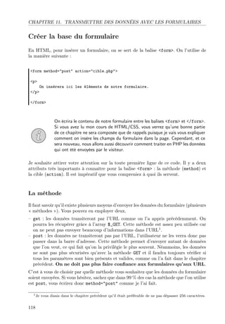 CHAPITRE 11. TRANSMETTRE DES DONNÉES AVEC LES FORMULAIRES

Créer la base du formulaire
En HTML, pour insérer un formulaire, on se sert de la balise <form>. On l’utilise de
la manière suivante :
<form method="post" action="cible.php">
<p>

On insèrera ici les éléments de notre formulaire.
</p>
</form>

On écrira le contenu de notre formulaire entre les balises <form> et </form>.
Si vous avez lu mon cours de HTML/CSS, vous verrez qu’une bonne partie
de ce chapitre ne sera composée que de rappels puisque je vais vous expliquer
comment on insère les champs du formulaire dans la page. Cependant, et ce
sera nouveau, nous allons aussi découvrir comment traiter en PHP les données
qui ont été envoyées par le visiteur.
Je souhaite attirer votre attention sur la toute première ligne de ce code. Il y a deux
attributs très importants à connaître pour la balise <form> : la méthode (method) et
la cible (action). Il est impératif que vous compreniez à quoi ils servent.

La méthode
Il faut savoir qu’il existe plusieurs moyens d’envoyer les données du formulaire (plusieurs
« méthodes »). Vous pouvez en employer deux.
– get : les données transiteront par l’URL comme on l’a appris précédemment. On
pourra les récupérer grâce à l’array $_GET. Cette méthode est assez peu utilisée car
on ne peut pas envoyer beaucoup d’informations dans l’URL1 .
– post : les données ne transiteront pas par l’URL, l’utilisateur ne les verra donc pas
passer dans la barre d’adresse. Cette méthode permet d’envoyer autant de données
que l’on veut, ce qui fait qu’on la privilégie le plus souvent. Néanmoins, les données
ne sont pas plus sécurisées qu’avec la méthode GET et il faudra toujours vériﬁer si
tous les paramètres sont bien présents et valides, comme on l’a fait dans le chapitre
précédent. On ne doit pas plus faire conﬁance aux formulaires qu’aux URL.
C’est à vous de choisir par quelle méthode vous souhaitez que les données du formulaire
soient envoyées. Si vous hésitez, sachez que dans 99 % des cas la méthode que l’on utilise
est post, vous écrirez donc method="post" comme je l’ai fait.
1 Je

118

vous disais dans le chapitre précédent qu’il était préférable de ne pas dépasser 256 caractères.

 
