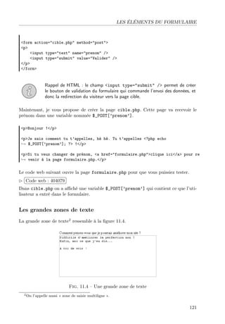 LES ÉLÉMENTS DU FORMULAIRE

<form action="cible.php" method="post">
<p>
<input type="text" name="prenom" />
<input type="submit" value="Valider" />
</p>
</form>

Rappel de HTML : le champ <input type="submit" /> permet de créer
le bouton de validation du formulaire qui commande l’envoi des données, et
donc la redirection du visiteur vers la page cible.
Maintenant, je vous propose de créer la page cible.php. Cette page va recevoir le
prénom dans une variable nommée $_POST[’prenom’].
<p>Bonjour !</p>
<p>Je sais comment tu t’appelles, hé hé. Tu t’appelles <?php echo
→ $_POST[’prenom’]; ?> !</p>
<p>Si tu veux changer de prénom, <a href="formulaire.php">clique ici</a> pour re
→ venir à la page formulaire.php.</p>

Le code web suivant ouvre la page formulaire.php pour que vous puissiez tester.
£
 
¢Code web : 404079 ¡
Dans cible.php on a aﬃché une variable $_POST[’prenom’] qui contient ce que l’utilisateur a entré dans le formulaire.

Les grandes zones de texte
La grande zone de texte2 ressemble à la ﬁgure 11.4.

Fig. 11.4 – Une grande zone de texte
2 On

l’appelle aussi « zone de saisie multiligne ».

121

 