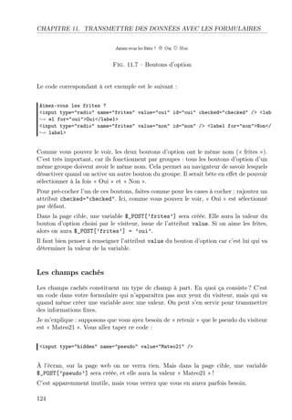 CHAPITRE 11. TRANSMETTRE DES DONNÉES AVEC LES FORMULAIRES

Fig. 11.7 – Boutons d’option

Le code correspondant à cet exemple est le suivant :
Aimez-vous les frites ?
<input type="radio" name="frites" value="oui" id="oui" checked="checked" /> <lab
→ el for="oui">Oui</label>
<input type="radio" name="frites" value="non" id="non" /> <label for="non">Non</
→ label>

Comme vous pouvez le voir, les deux boutons d’option ont le même nom (« frites »).
C’est très important, car ils fonctionnent par groupes : tous les boutons d’option d’un
même groupe doivent avoir le même nom. Cela permet au navigateur de savoir lesquels
désactiver quand on active un autre bouton du groupe. Il serait bête en eﬀet de pouvoir
sélectionner à la fois « Oui » et « Non ».
Pour pré-cocher l’un de ces boutons, faites comme pour les cases à cocher : rajoutez un
attribut checked="checked". Ici, comme vous pouvez le voir, « Oui » est sélectionné
par défaut.
Dans la page cible, une variable $_POST[’frites’] sera créée. Elle aura la valeur du
bouton d’option choisi par le visiteur, issue de l’attribut value. Si on aime les frites,
alors on aura $_POST[’frites’] = ’oui’.
Il faut bien penser à renseigner l’attribut value du bouton d’option car c’est lui qui va
déterminer la valeur de la variable.

Les champs cachés
Les champs cachés constituent un type de champ à part. En quoi ça consiste ? C’est
un code dans votre formulaire qui n’apparaîtra pas aux yeux du visiteur, mais qui va
quand même créer une variable avec une valeur. On peut s’en servir pour transmettre
des informations ﬁxes.
Je m’explique : supposons que vous ayez besoin de « retenir » que le pseudo du visiteur
est « Mateo21 ». Vous allez taper ce code :
<input type="hidden" name="pseudo" value="Mateo21" />

À l’écran, sur la page web on ne verra rien. Mais dans la page cible, une variable
$_POST[’pseudo’] sera créée, et elle aura la valeur « Mateo21 » !
C’est apparemment inutile, mais vous verrez que vous en aurez parfois besoin.
124

 
