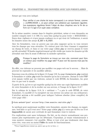 CHAPITRE 11. TRANSMETTRE DES DONNÉES AVEC LES FORMULAIRES
format que vous avez indiqué.
Pour vériﬁer si une chaîne de texte correspond à un certain format, comme
« JJ/MM/AAAA », on peut utiliser une validation par expression régulière.
Les expressions régulières feront l’objet de deux chapitres vers la ﬁn de ce
livre car il s’agit d’un sujet assez complexe.
De la même manière, comme dans le chapitre précédent, même si vous demandez un
nombre compris entre 1 et 100, il y aura bien quelqu’un pour écrire « 48451254523 ».
Soyez donc vigilants et n’ayez jamais conﬁance en ce qui vient de l’utilisateur, à savoir
les données issues des arrays $_GET et $_POST.
Avec les formulaires, vous ne pouvez pas non plus supposer qu’on va vous envoyer
tous les champs que vous attendiez. Un visiteur peut très bien s’amuser à supprimer
un champ de texte, et dans ce cas votre page cible.php ne recevra jamais le texte
qu’elle attendait ! Il faudra impérativement qu’elle vériﬁe que toutes les données qu’elle
attendait sont bien là avant d’eﬀectuer la moindre opération.
Puisque la page du formulaire se trouve sur mon site, comment peut faire
un visiteur pour modiﬁer ma page web ? Il peut voir les sources mais pas les
modiﬁer !
En eﬀet, vos visiteurs ne peuvent pas modiﬁer vos pages web sur le serveur. . . Mais ils
peuvent les reprendre et les modiﬁer ailleurs.
Souvenez-vous du schéma de la ﬁgure 11.2 page 119. La page formulaire.php contient
le formulaire et cible.php traite les données qu’on lui a envoyées. Autant le code PHP
n’est jamais visible par vos visiteurs, autant le code HTML du formulaire, lui, peut
être vu par tout le monde.
À partir de là, qu’est-ce qui empêche quelqu’un de créer une copie légèrement modiﬁée
de votre formulaire et de la stocker sur son serveur, à l’image de la ﬁgure 11.8 ?
Sur le schéma de la ﬁgure 11.8, le « méchant » 3 a pris le code HTML de votre
formulaire, l’a modiﬁé et l’a enregistré sur son serveur (ou même sur son ordinateur).
L’attribut action a été modiﬁé pour indiquer l’adresse absolue (donc complète) de
votre page cible :
<form method="post" action="http://www.monsite.com/cible.php">

Le méchant peut maintenant modiﬁer votre formulaire, ajouter des champs, en supprimer, bref faire ce qu’il veut avec ! Votre page cible.php n’y verra que du feu car il est
impossible de savoir avec certitude de quel formulaire vient le visiteur.
Ces explications sont assez techniques. En fait, on les réserve normalement aux personnes plus expérimentées que les débutants. Cependant, je tenais volontairement à
vous montrer comment c’est possible. Même si tout n’est pas totalement clair dans
votre tête, vous avez au moins l’idée du mode de fonctionnement.
3 Nous

126

l’appellerons comme ça, parce que ça lui va bien. ;-)

 
