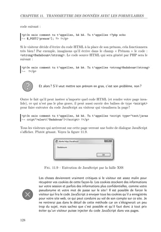 CHAPITRE 11. TRANSMETTRE DES DONNÉES AVEC LES FORMULAIRES
code suivant :
<p>Je sais comment tu t’appelles, hé hé. Tu t’appelles <?php echo
→ $_POST[’prenom’]; ?> !</p>

Si le visiteur décide d’écrire du code HTML à la place de son prénom, cela fonctionnera
très bien ! Par exemple, imaginons qu’il écrive dans le champ « Prénom » le code :
<strong>Badaboum</strong>. Le code source HTML qui sera généré par PHP sera le
suivant :
<p>Je sais comment tu t’appelles, hé hé. Tu t’appelles <strong>Badaboum</strong>
→ !</p>

Et alors ? S’il veut mettre son prénom en gras, c’est son problème, non ?

Outre le fait qu’il peut insérer n’importe quel code HTML (et rendre votre page invalide), ce qui n’est pas le plus grave, il peut aussi ouvrir des balises de type <script>
pour faire exécuter du code JavaScript au visiteur qui visualisera la page !
<p>Je sais comment tu t’appelles, hé hé. Tu t’appelles <script type="text/javas
→ cript">alert(’Badaboum’)</script> !</p>

Tous les visiteurs qui arriveront sur cette page verront une boîte de dialogue JavaScript
s’aﬃcher. Plutôt gênant. Voyez la ﬁgure 11.9.

Fig. 11.9 – Exécution de JavaScript par la faille XSS
Les choses deviennent vraiment critiques si le visiteur est assez malin pour
récupérer vos cookies de cette façon-là. Les cookies stockent des informations
sur votre session et parfois des informations plus conﬁdentielles, comme votre
pseudonyme et votre mot de passe sur le site ! Il est possible de forcer le
visiteur qui lira le code JavaScript à envoyer tous les cookies qu’il a enregistrés
pour votre site web, ce qui peut conduire au vol de son compte sur ce site. Je
ne rentrerai pas dans le détail de cette méthode car on s’éloignerait un peu
trop du sujet, mais sachez que c’est possible et qu’il faut donc à tout prix
éviter qu’un visiteur puisse injecter du code JavaScript dans vos pages.
128

 