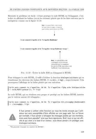 NE FAITES JAMAIS CONFIANCE AUX DONNÉES REÇUES : LA FAILLE XSS
Résoudre le problème est facile : il faut protéger le code HTML en l’échappant, c’està-dire en aﬃchant les balises (ou en les retirant) plutôt que de les faire exécuter par le
navigateur, comme sur la ﬁgure 11.10.

Fig. 11.10 – Éviter la faille XSS en échappant le HTML
Pour échapper le code HTML, il suﬃt d’utiliser la fonction htmlspecialchars qui va
transformer les chevrons des balises HTML <> en &lt ; et &gt ; respectivement. Cela
provoquera l’aﬃchage de la balise plutôt que son exécution.
<p>Je sais comment tu t’appelles, hé hé. Tu t’appelles <?php echo htmlspecialcha
→ rs($_POST[’prenom’]); ?> !</p>

Le code HTML qui en résultera sera propre et protégé car les balises HTML insérées
par le visiteur auront été échappées :
<p>Je sais comment tu t’appelles, hé hé. Tu t’appelles <strong>Badaboum&lt
→ ;/strong> !</p>

Il faut penser à utiliser cette fonction sur tous les textes envoyés par l’utilisateur qui sont susceptibles d’être aﬃchés sur une page web. Sur un forum
par exemple, il faut penser à échapper les messages postés par vos membres,
mais aussi leurs pseudos6 ainsi que leurs signatures. Bref, tout ce qui est aﬃché et qui vient à la base d’un visiteur, vous devez penser à le protéger avec
htmlspecialchars.
6 Ils

peuvent s’amuser à y mettre du HTML !

129

 