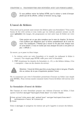 CHAPITRE 11. TRANSMETTRE DES DONNÉES AVEC LES FORMULAIRES
Si vous préférez retirer les balises HTML que le visiteur a tenté d’envoyer
plutôt que de les aﬃcher, utilisez la fonction strip_tags.

L’envoi de ﬁchiers
Vous saviez qu’on pouvait aussi envoyer des ﬁchiers grâce aux formulaires ? Vous aurez
besoin de lire cette section si vous voulez que vos visiteurs puissent envoyer (on dit
aussi uploader) des images, des programmes ou tout autre type de ﬁchier sur votre
site.
Cette section est un peu plus complexe que le reste du chapitre. Sa lecture
n’est d’ailleurs pas obligatoire pour la bonne compréhension de la suite du
cours. Par conséquent, n’hésitez pas à revenir la lire plus tard, lorsque vous
en aurez besoin, si vous ne voulez pas vous attaquer de suite à une partie un
peu « diﬃcile ».
Là encore, ça se passe en deux temps.
1. Le visiteur arrive sur votre formulaire et le remplit (en indiquant le ﬁchier à
envoyer). Une simple page HTML suﬃt pour créer le formulaire.
2. PHP réceptionne les données du formulaire et, s’il y a des ﬁchiers dedans, il les
« enregistre » dans un des dossiers du serveur.

Attention : l’envoi du ﬁchier peut être un peu long si celui-ci est gros. Il faudra
dire au visiteur de ne pas s’impatienter pendant l’envoi.
On va commencer par créer le formulaire permettant d’envoyer un ﬁchier (une simple
page HTML). Nous verrons ensuite comment traiter l’envoi du ﬁchier côté serveur avec
PHP.

Le formulaire d’envoi de ﬁchier
Dès l’instant où votre formulaire propose aux visiteurs d’envoyer un ﬁchier, il faut
ajouter l’attribut enctype="multipart/form-data" à la balise <form>.
<form action="cible_envoi.php" method="post" enctype="multipart/form-data">
<p>Formulaire d’envoi de fichier</p>
</form>

Grâce à enctype, le navigateur du visiteur sait qu’il s’apprête à envoyer des ﬁchiers.
130

 