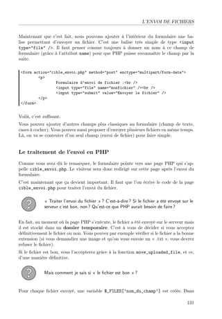 L’ENVOI DE FICHIERS
Maintenant que c’est fait, nous pouvons ajouter à l’intérieur du formulaire une balise permettant d’envoyer un ﬁchier. C’est une balise très simple de type <input
type="file" />. Il faut penser comme toujours à donner un nom à ce champ de
formulaire (grâce à l’attribut name) pour que PHP puisse reconnaître le champ par la
suite.
<form action="cible_envoi.php" method="post" enctype="multipart/form-data">
<p>
Formulaire d’envoi de fichier :<br />
<input type="file" name="monfichier" /><br />
<input type="submit" value="Envoyer le fichier" />
</p>
</form>

Voilà, c’est suﬃsant.
Vous pouvez ajouter d’autres champs plus classiques au formulaire (champ de texte,
cases à cocher). Vous pouvez aussi proposer d’envoyer plusieurs ﬁchiers en même temps.
Là, on va se contenter d’un seul champ (envoi de ﬁchier) pour faire simple.

Le traitement de l’envoi en PHP
Comme vous avez dû le remarquer, le formulaire pointe vers une page PHP qui s’appelle cible_envoi.php. Le visiteur sera donc redirigé sur cette page après l’envoi du
formulaire.
C’est maintenant que ça devient important. Il faut que l’on écrive le code de la page
cible_envoi.php pour traiter l’envoi du ﬁchier.
« Traiter l’envoi du ﬁchier » ? C’est-à-dire ? Si le ﬁchier a été envoyé sur le
serveur c’est bon, non ? Qu’est-ce que PHP aurait besoin de faire ?
En fait, au moment où la page PHP s’exécute, le ﬁchier a été envoyé sur le serveur mais
il est stocké dans un dossier temporaire. C’est à vous de décider si vous acceptez
déﬁnitivement le ﬁchier ou non. Vous pouvez par exemple vériﬁer si le ﬁchier a la bonne
extension (si vous demandiez une image et qu’on vous envoie un « .txt », vous devrez
refuser le ﬁchier).
Si le ﬁchier est bon, vous l’accepterez grâce à la fonction move_uploaded_file, et ce,
d’une manière déﬁnitive.
Mais comment je sais si « le ﬁchier est bon » ?

Pour chaque ﬁchier envoyé, une variable $_FILES[’nom_du_champ’] est créée. Dans
131

 