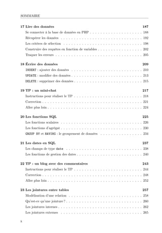 SOMMAIRE
17 Lire des données

187

Se connecter à la base de données en PHP . . . . . . . . . . . . . . . . . . . . 188
Récupérer les données . . . . . . . . . . . . . . . . . . . . . . . . . . . . . . . 192
Les critères de sélection . . . . . . . . . . . . . . . . . . . . . . . . . . . . . . 198
Construire des requêtes en fonction de variables . . . . . . . . . . . . . . . . . 202
Traquer les erreurs . . . . . . . . . . . . . . . . . . . . . . . . . . . . . . . . . 205
18 Écrire des données

209

INSERT : ajouter des données . . . . . . . . . . . . . . . . . . . . . . . . . . . 210
UPDATE : modiﬁer des données . . . . . . . . . . . . . . . . . . . . . . . . . . . 213
DELETE : supprimer des données . . . . . . . . . . . . . . . . . . . . . . . . . . 215
19 TP : un mini-chat

217

Instructions pour réaliser le TP . . . . . . . . . . . . . . . . . . . . . . . . . . 218
Correction . . . . . . . . . . . . . . . . . . . . . . . . . . . . . . . . . . . . . . 221
Aller plus loin . . . . . . . . . . . . . . . . . . . . . . . . . . . . . . . . . . . . 224
20 Les fonctions SQL

225

Les fonctions scalaires . . . . . . . . . . . . . . . . . . . . . . . . . . . . . . . 226
Les fonctions d’agrégat . . . . . . . . . . . . . . . . . . . . . . . . . . . . . . . 230
GROUP BY et HAVING : le groupement de données . . . . . . . . . . . . . . . . 234
21 Les dates en SQL

237

Les champs de type date . . . . . . . . . . . . . . . . . . . . . . . . . . . . . 238
Les fonctions de gestion des dates . . . . . . . . . . . . . . . . . . . . . . . . . 240
22 TP : un blog avec des commentaires

243

Instructions pour réaliser le TP . . . . . . . . . . . . . . . . . . . . . . . . . . 244
Correction . . . . . . . . . . . . . . . . . . . . . . . . . . . . . . . . . . . . . . 248
Aller plus loin . . . . . . . . . . . . . . . . . . . . . . . . . . . . . . . . . . . . 252
23 Les jointures entre tables

257

Modélisation d’une relation . . . . . . . . . . . . . . . . . . . . . . . . . . . . 258
Qu’est-ce qu’une jointure ? . . . . . . . . . . . . . . . . . . . . . . . . . . . . . 260
Les jointures internes . . . . . . . . . . . . . . . . . . . . . . . . . . . . . . . . 262
Les jointures externes . . . . . . . . . . . . . . . . . . . . . . . . . . . . . . . 265
x

 