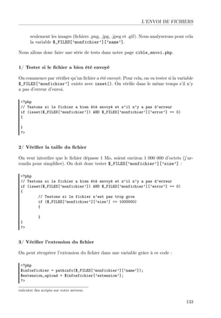 L’ENVOI DE FICHIERS
seulement les images (ﬁchiers .png, .jpg, .jpeg et .gif). Nous analyserons pour cela
la variable $_FILES[’monfichier’][’name’].
Nous allons donc faire une série de tests dans notre page cible_envoi.php.
1/ Tester si le ﬁchier a bien été envoyé
On commence par vériﬁer qu’un ﬁchier a été envoyé. Pour cela, on va tester si la variable
$_FILES[’monfichier’] existe avec isset(). On vériﬁe dans le même temps s’il n’y
a pas d’erreur d’envoi.
<?php
// Testons si le fichier a bien été envoyé et s’il n’y a pas d’erreur
if (isset($_FILES[’monfichier’]) AND $_FILES[’monfichier’][’error’] == 0)
{
}
?>

2/ Vériﬁer la taille du ﬁchier
On veut interdire que le ﬁchier dépasse 1 Mo, soient environ 1 000 000 d’octets (j’arrondis pour simpliﬁer). On doit donc tester $_FILES[’monfichier’][’size’] :
<?php
// Testons si le fichier a bien été envoyé et s’il n’y a pas d’erreur
if (isset($_FILES[’monfichier’]) AND $_FILES[’monfichier’][’error’] == 0)
{
// Testons si le fichier n’est pas trop gros
if ($_FILES[’monfichier’][’size’] <= 1000000)
{
}
?>

}

3/ Vériﬁer l’extension du ﬁchier
On peut récupérer l’extension du ﬁchier dans une variable grâce à ce code :
<?php
$infosfichier = pathinfo($_FILES[’monfichier’][’name’]);
$extension_upload = $infosfichier[’extension’];
?>
exécuter des scripts sur votre serveur.

133

 