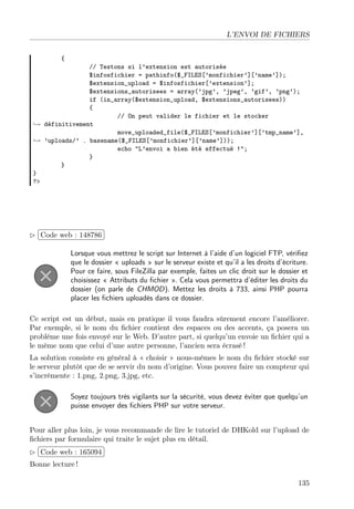 L’ENVOI DE FICHIERS
{

// Testons si l’extension est autorisée
$infosfichier = pathinfo($_FILES[’monfichier’][’name’]);
$extension_upload = $infosfichier[’extension’];
$extensions_autorisees = array(’jpg’, ’jpeg’, ’gif’, ’png’);
if (in_array($extension_upload, $extensions_autorisees))
{
// On peut valider le fichier et le stocker
→ définitivement
move_uploaded_file($_FILES[’monfichier’][’tmp_name’],
→ ’uploads/’ . basename($_FILES[’monfichier’][’name’]));
echo "L’envoi a bien été effectué !";
}
}
}
?>

£
 
Code web : 148786 ¡
¢
Lorsque vous mettrez le script sur Internet à l’aide d’un logiciel FTP, vériﬁez
que le dossier « uploads » sur le serveur existe et qu’il a les droits d’écriture.
Pour ce faire, sous FileZilla par exemple, faites un clic droit sur le dossier et
choisissez « Attributs du ﬁchier ». Cela vous permettra d’éditer les droits du
dossier (on parle de CHMOD). Mettez les droits à 733, ainsi PHP pourra
placer les ﬁchiers uploadés dans ce dossier.
Ce script est un début, mais en pratique il vous faudra sûrement encore l’améliorer.
Par exemple, si le nom du ﬁchier contient des espaces ou des accents, ça posera un
problème une fois envoyé sur le Web. D’autre part, si quelqu’un envoie un ﬁchier qui a
le même nom que celui d’une autre personne, l’ancien sera écrasé !
La solution consiste en général à « choisir » nous-mêmes le nom du ﬁchier stocké sur
le serveur plutôt que de se servir du nom d’origine. Vous pouvez faire un compteur qui
s’incrémente : 1.png, 2.png, 3.jpg, etc.
Soyez toujours très vigilants sur la sécurité, vous devez éviter que quelqu’un
puisse envoyer des ﬁchiers PHP sur votre serveur.
Pour aller plus loin, je vous recommande de lire le tutoriel de DHKold sur l’upload de
ﬁchiers par formulaire qui traite le sujet plus en détail.
 
£
¢Code web : 165094 ¡
Bonne lecture !
135

 