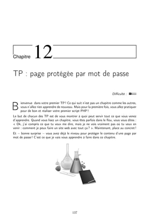 Chapitre

12

TP : page protégée par mot de passe
Diﬃculté :

B

ienvenue dans votre premier TP ! Ce qui suit n’est pas un chapitre comme les autres,
vous n’allez rien apprendre de nouveau. Mais pour la première fois, vous allez pratiquer
pour de bon et réaliser votre premier script PHP !

Le but de chacun des TP est de vous montrer à quoi peut servir tout ce que vous venez
d’apprendre. Quand vous lisez un chapitre, vous êtes parfois dans le ﬂou, vous vous dites :
« Ok, j’ai compris ce que tu veux me dire, mais je ne vois vraiment pas où tu veux en
venir : comment je peux faire un site web avec tout ça ? ». Maintenant, place au concret !
Et − bonne surprise − vous avez déjà le niveau pour protéger le contenu d’une page par
mot de passe ! C’est ce que je vais vous apprendre à faire dans ce chapitre.

137

 