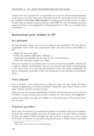 CHAPITRE 12. TP : PAGE PROTÉGÉE PAR MOT DE PASSE
Comme c’est votre premier TP, il est probable que vous vous plantiez lamentablement
(vous voyez, je ne vous cache rien). Vous aurez envie de vous pendre ou de vous jeter
par la fenêtre, c’est tout à fait normal. Je connais peu de monde qui peut se vanter
d’avoir réussi du premier coup son premier script PHP. Ne vous découragez donc pas,
essayez de suivre et de comprendre le fonctionnement de ce TP, et ça ira déjà mieux
au prochain. :-)

Instructions pour réaliser le TP
Les prérequis
En règle générale, il faut avoir lu tous les chapitres qui précèdent le TP pour bien le
comprendre. Voici la liste des connaissances dont vous aurez besoin pour réaliser ce
TP :
–
–
–
–

aﬃcher du texte avec echo ;
utiliser les variables (aﬀectation, aﬃchage. . .) ;
transmettre des variables via une zone de texte d’un formulaire ;
utiliser des conditions simples (if, else).

Si l’un de ces points est un peu ﬂou pour vous (vous avez peut-être oublié), n’hésitez pas
à relire le chapitre correspondant, vous en aurez besoin pour traiter convenablement
le TP. Vous verrez, il ne vous sera pas demandé de faire des choses compliquées. Le
but est simplement d’assembler toutes vos connaissances pour répondre à un problème
précis.

Votre objectif
Voici le scénario : vous voulez mettre en ligne une page web pour donner des informations conﬁdentielles à certaines personnes. Cependant, pour limiter l’accès à cette
page, il faudra connaître un mot de passe.
Dans notre cas, les données conﬁdentielles seront les codes d’accès au serveur central de
la NASA1 . Le mot de passe pour pouvoir visualiser les codes d’accès sera kangourou.
Sauriez-vous réaliser une page qui n’aﬃche ces codes secrets que si l’on a rentré le bon
mot de passe ?

Comment procéder ?
Pour coder correctement, je recommande toujours de travailler d’abord au brouillon2 .
Ça peut bien souvent paraître une perte de temps, mais c’est tout à fait le contraire.
Si vous vous mettez à écrire des lignes de code au fur et à mesure, ça va être à coup
sûr le bazar. À l’inverse, si vous prenez cinq minutes pour y réﬂéchir devant une feuille
1 Soyons
2 Vous

138

fous !
savez, avec un stylo et une feuille de papier !

 