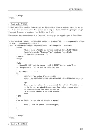 CORRECTION

</html>

</body>

£
 
¢Code web : 710963 ¡
Si vous avez bien suivi le chapitre sur les formulaires, vous ne devriez avoir eu aucun
mal à réaliser ce formulaire. J’ai choisi un champ de type password puisqu’il s’agit
d’un mot de passe. À part ça, rien de bien particulier.
Maintenant, intéressons-nous à la page secret.php qui est appelée par le formulaire.
<!DOCTYPE html PUBLIC "-//W3C//DTD XHTML 1.0 Strict//EN" "http://www.w3.org/TR/x
→ html1/DTD/xhtml1-strict.dtd">
<html xmlns="http://www.w3.org/1999/xhtml" xml:lang="fr" lang="fr">
<head>
<title>Codes d’accès au serveur central de la NASA</title>
<meta http-equiv="Content-Type" content="text/html;
→ charset=iso-8859-1" />
</head>
<body>
<?php
if (isset($_POST[’mot_de_passe’]) AND $_POST[’mot_de_passe’] ==
→ "kangourou") // Si le mot de passe est bon
{
// On affiche les codes
?>
<h1>Voici les codes d’accès :</h1>
<p><strong>CRD5-GTFT-CK65-JOPM-V29N-24G1-HH28-LLFV</strong></p>
<p>
Cette page est réservée au personnel de la NASA. N’oubliez pas
→ de la visiter régulièrement car les codes d’accès sont
→ changés toutes les semaines.<br />
La NASA vous remercie de votre visite.
</p>

<?php
}
else // Sinon, on affiche un message d’erreur
{
echo ’<p>Mot de passe incorrect</p>’;
}
?>

</html>

</body>

£
 
¢Code web : 655266 ¡
141

 