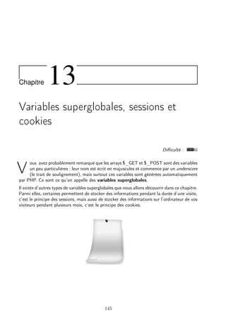 Chapitre

13

Variables superglobales, sessions et
cookies
Diﬃculté :
ous avez probablement remarqué que les arrays $_GET et $_POST sont des variables
un peu particulières : leur nom est écrit en majuscules et commence par un underscore
(le trait de soulignement), mais surtout ces variables sont générées automatiquement
par PHP. Ce sont ce qu’on appelle des variables superglobales.

V

Il existe d’autres types de variables superglobales que nous allons découvrir dans ce chapitre.
Parmi elles, certaines permettent de stocker des informations pendant la durée d’une visite,
c’est le principe des sessions, mais aussi de stocker des informations sur l’ordinateur de vos
visiteurs pendant plusieurs mois, c’est le principe des cookies.

145

 