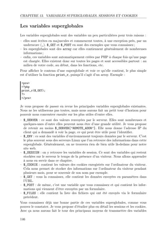CHAPITRE 13. VARIABLES SUPERGLOBALES, SESSIONS ET COOKIES

Les variables superglobales
Les variables superglobales sont des variables un peu particulières pour trois raisons :
– elles sont écrites en majuscules et commencent toutes, à une exception près, par un
underscore (_). $_GET et $_POST en sont des exemples que vous connaissez ;
– les superglobales sont des array car elles contiennent généralement de nombreuses
informations ;
– enﬁn, ces variables sont automatiquement créées par PHP à chaque fois qu’une page
est chargée. Elles existent donc sur toutes les pages et sont accessibles partout : au
milieu de votre code, au début, dans les fonctions, etc.
Pour aﬃcher le contenu d’une superglobale et voir ce qu’elle contient, le plus simple
est d’utiliser la fonction print_r, puisqu’il s’agit d’un array. Exemple :
<pre>
<?php
print_r($_GET);
?>
</pre>

Je vous propose de passer en revue les principales variables superglobales existantes.
Nous ne les utiliserons pas toutes, mais nous aurons fait un petit tour d’horizon pour
pouvoir nous concentrer ensuite sur les plus utiles d’entre elles.
– $_SERVER : ce sont des valeurs renvoyées par le serveur. Elles sont nombreuses et
quelques-unes d’entre elles peuvent nous être d’une grande utilité. Je vous propose
de retenir au moins $_SERVER[’REMOTE_ADDR’]. Elle nous donne l’adresse IP du
client qui a demandé à voir la page, ce qui peut être utile pour l’identiﬁer.
– $_ENV : ce sont des variables d’environnement toujours données par le serveur. C’est
le plus souvent sous des serveurs Linux que l’on retrouve des informations dans cette
superglobale. Généralement, on ne trouvera rien de bien utile là-dedans pour notre
site web.
– $_SESSION : on y retrouve les variables de session. Ce sont des variables qui restent
stockées sur le serveur le temps de la présence d’un visiteur. Nous allons apprendre
à nous en servir dans ce chapitre.
– $_COOKIE : contient les valeurs des cookies enregistrés sur l’ordinateur du visiteur.
Cela nous permet de stocker des informations sur l’ordinateur du visiteur pendant
plusieurs mois, pour se souvenir de son nom par exemple.
– $_GET : vous la connaissez, elle contient les données envoyées en paramètres dans
l’URL.
– $_POST : de même, c’est une variable que vous connaissez et qui contient les informations qui viennent d’être envoyées par un formulaire.
– $_FILES : elle contient la liste des ﬁchiers qui ont été envoyés via le formulaire
précédent.
Vous connaissez déjà une bonne partie de ces variables superglobales, comme vous
pouvez le constater. Je vous propose d’étudier plus en détail les sessions et les cookies.
Avec ça nous aurons fait le tour des principaux moyens de transmettre des variables
146

 