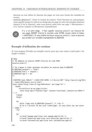 CHAPITRE 13. VARIABLES SUPERGLOBALES, SESSIONS ET COOKIES
fonction au tout début de chacune des pages où vous avez besoin des variables de
session.
– session_destroy() : ferme la session du visiteur. Cette fonction est automatiquement appelée lorsque le visiteur ne charge plus de page de votre site pendant plusieurs
minutes (c’est le timeout), mais vous pouvez aussi créer une page « Déconnexion »
si le visiteur souhaite se déconnecter manuellement.
Il y a un petit piège : il faut appeler session_start() sur chacune de
vos pages AVANT d’écrire le moindre code HTML (avant même la balise
< !DOCTYPE>). Si vous oubliez de lancer session_start(), vous ne pourrez
pas accéder aux variables superglobales $_SESSION.

Exemple d’utilisation des sessions
Je vous propose d’étudier un exemple concret pour que vous voyiez à quel point c’est
simple à utiliser :
<?php
// On démarre la session AVANT d’écrire du code HTML
session_start();
// On s’amuse à créer quelques variables de session dans $_SESSION
$_SESSION[’prenom’] = ’Jean’;
$_SESSION[’nom’] = ’Dupont’;
$_SESSION[’age’] = 24;
?>
<!DOCTYPE html PUBLIC "-//W3C//DTD XHTML 1.0 Strict//EN" "http://www.w3.org/TR/x
→ html1/DTD/xhtml1-strict.dtd">
<html xmlns="http://www.w3.org/1999/xhtml" xml:lang="fr" >
<head>
<title>Titre de ma page</title>
<meta http-equiv="Content-Type" content="text/html; charset=iso-8859-1"
→ />
</head>
<body>
<p>

Salut <?php echo $_SESSION[’prenom’]; ?> !<br />
Tu es à l’accueil de mon site (index.php). Tu veux aller sur une autre
→ page ?
</p>
<p>

148

<a href="mapage.php">Lien vers mapage.php</a><br />
<a href="monscript.php">Lien vers monscript.php</a><br />
<a href="informations.php">Lien vers informations.php</a>

 