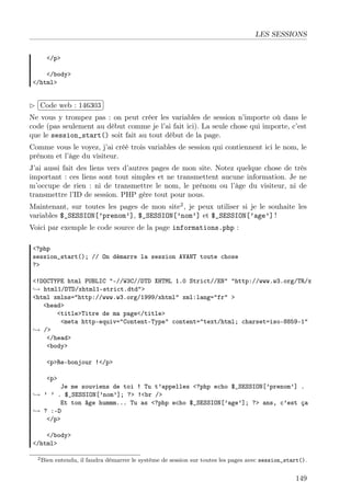 LES SESSIONS
</p>
</body>
</html>

£
 
Code web : 146303 ¡
¢
Ne vous y trompez pas : on peut créer les variables de session n’importe où dans le
code (pas seulement au début comme je l’ai fait ici). La seule chose qui importe, c’est
que le session_start() soit fait au tout début de la page.
Comme vous le voyez, j’ai créé trois variables de session qui contiennent ici le nom, le
prénom et l’âge du visiteur.
J’ai aussi fait des liens vers d’autres pages de mon site. Notez quelque chose de très
important : ces liens sont tout simples et ne transmettent aucune information. Je ne
m’occupe de rien : ni de transmettre le nom, le prénom ou l’âge du visiteur, ni de
transmettre l’ID de session. PHP gère tout pour nous.
Maintenant, sur toutes les pages de mon site2 , je peux utiliser si je le souhaite les
variables $_SESSION[’prenom’], $_SESSION[’nom’] et $_SESSION[’age’] !
Voici par exemple le code source de la page informations.php :
<?php
session_start(); // On démarre la session AVANT toute chose
?>
<!DOCTYPE html PUBLIC "-//W3C//DTD XHTML 1.0 Strict//EN" "http://www.w3.org/TR/x
→ html1/DTD/xhtml1-strict.dtd">
<html xmlns="http://www.w3.org/1999/xhtml" xml:lang="fr" >
<head>
<title>Titre de ma page</title>
<meta http-equiv="Content-Type" content="text/html; charset=iso-8859-1"
→ />
</head>
<body>
<p>Re-bonjour !</p>
<p>

Je me souviens de toi ! Tu t’appelles <?php echo $_SESSION[’prenom’] .
→ ’ ’ . $_SESSION[’nom’]; ?> !<br />
Et ton âge hummm... Tu as <?php echo $_SESSION[’age’]; ?> ans, c’est ça
→ ? :-D
</p>
</body>
</html>
2 Bien

entendu, il faudra démarrer le système de session sur toutes les pages avec session_start().

149

 
