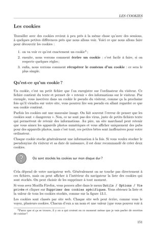 LES COOKIES

Les cookies
Travailler avec des cookies revient à peu près à la même chose qu’avec des sessions,
à quelques petites diﬀérences près que nous allons voir. Voici ce que nous allons faire
pour découvrir les cookies :
1. on va voir ce qu’est exactement un cookie4 ;
2. ensuite, nous verrons comment écrire un cookie : c’est facile à faire, si on
respecte quelques règles ;
3. enﬁn, nous verrons comment récupérer le contenu d’un cookie : ce sera le
plus simple.

Qu’est-ce qu’un cookie ?
Un cookie, c’est un petit ﬁchier que l’on enregistre sur l’ordinateur du visiteur. Ce
ﬁchier contient du texte et permet de « retenir » des informations sur le visiteur. Par
exemple, vous inscrivez dans un cookie le pseudo du visiteur, comme ça la prochaine
fois qu’il viendra sur votre site, vous pourrez lire son pseudo en allant regarder ce que
son cookie contient.
Parfois les cookies ont une mauvaise image. On fait souvent l’erreur de penser que les
cookies sont « dangereux ». Non, ce ne sont pas des virus, juste de petits ﬁchiers texte
qui permettent de retenir des informations. Au pire, un site marchand peut retenir
que vous aimez les appareils photos numériques et vous aﬃcher uniquement des pubs
pour des appareils photos, mais c’est tout, ces petites bêtes sont inoﬀensives pour votre
ordinateur.
Chaque cookie stocke généralement une information à la fois. Si vous voulez stocker le
pseudonyme du visiteur et sa date de naissance, il est donc recommandé de créer deux
cookies.
Où sont stockés les cookies sur mon disque dur ?

Cela dépend de votre navigateur web. Généralement on ne touche pas directement à
ces ﬁchiers, mais on peut aﬃcher à l’intérieur du navigateur la liste des cookies qui
sont stockés. On peut choisir de les supprimer à tout moment.
Si vous avez Mozilla Firefox, vous pouvez aller dans le menu Outils / Options / Vie
privée et cliquer sur Supprimer des cookies spécifiques. Vous obtenez la liste et
la valeur de tous les cookies stockés, comme sur la ﬁgure 13.1.
Les cookies sont classés par site web. Chaque site web peut écrire, comme vous le
voyez, plusieurs cookies. Chacun d’eux a un nom et une valeur (que vous pouvez voir à
4 Parce que si ça se trouve, il y en a qui croient en ce moment même que je vais parler de recettes
de cuisine !

151

 