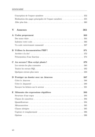 SOMMAIRE
Conception de l’espace membres . . . . . . . . . . . . . . . . . . . . . . . . . 352
Réalisation des pages principales de l’espace membres . . . . . . . . . . . . . 355
Aller plus loin . . . . . . . . . . . . . . . . . . . . . . . . . . . . . . . . . . . . 360

V

Annexes

A Codez proprement

361
363

Des noms clairs . . . . . . . . . . . . . . . . . . . . . . . . . . . . . . . . . . . 364
Indentez votre code . . . . . . . . . . . . . . . . . . . . . . . . . . . . . . . . . 366
Un code correctement commenté . . . . . . . . . . . . . . . . . . . . . . . . . 367
B Utilisez la documentation PHP !

371

Accéder à la doc’ . . . . . . . . . . . . . . . . . . . . . . . . . . . . . . . . . . 372
Présentation d’une fonction . . . . . . . . . . . . . . . . . . . . . . . . . . . . 374
C Au secours ! Mon script plante !

379

Les erreurs les plus courantes . . . . . . . . . . . . . . . . . . . . . . . . . . . 380
Traiter les erreurs SQL . . . . . . . . . . . . . . . . . . . . . . . . . . . . . . . 382
Quelques erreurs plus rares . . . . . . . . . . . . . . . . . . . . . . . . . . . . 383
D Protéger un dossier avec un .htaccess

387

Créer le .htaccess . . . . . . . . . . . . . . . . . . . . . . . . . . . . . . . . . . 388
Créer le .htpasswd . . . . . . . . . . . . . . . . . . . . . . . . . . . . . . . . . 389
Envoyer les ﬁchiers sur le serveur . . . . . . . . . . . . . . . . . . . . . . . . . 391
E Mémento des expressions régulières

393

Structure d’une regex . . . . . . . . . . . . . . . . . . . . . . . . . . . . . . . 394
Classes de caractères . . . . . . . . . . . . . . . . . . . . . . . . . . . . . . . . 394
Quantiﬁcateurs . . . . . . . . . . . . . . . . . . . . . . . . . . . . . . . . . . . 394
Métacaractères . . . . . . . . . . . . . . . . . . . . . . . . . . . . . . . . . . . 395
Classes abrégées . . . . . . . . . . . . . . . . . . . . . . . . . . . . . . . . . . 395
Capture et remplacement . . . . . . . . . . . . . . . . . . . . . . . . . . . . . 396
Options . . . . . . . . . . . . . . . . . . . . . . . . . . . . . . . . . . . . . . . 396

xii

 
