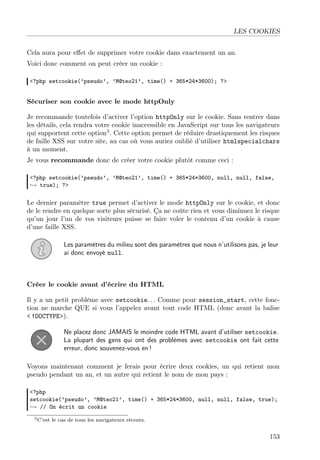 LES COOKIES
Cela aura pour eﬀet de supprimer votre cookie dans exactement un an.
Voici donc comment on peut créer un cookie :
<?php setcookie(’pseudo’, ’M@teo21’, time() + 365*24*3600); ?>

Sécuriser son cookie avec le mode httpOnly
Je recommande toutefois d’activer l’option httpOnly sur le cookie. Sans rentrer dans
les détails, cela rendra votre cookie inaccessible en JavaScript sur tous les navigateurs
qui supportent cette option5 . Cette option permet de réduire drastiquement les risques
de faille XSS sur votre site, au cas où vous auriez oublié d’utiliser htmlspecialchars
à un moment.
Je vous recommande donc de créer votre cookie plutôt comme ceci :
<?php setcookie(’pseudo’, ’M@teo21’, time() + 365*24*3600, null, null, false,
→ true); ?>

Le dernier paramètre true permet d’activer le mode httpOnly sur le cookie, et donc
de le rendre en quelque sorte plus sécurisé. Ça ne coûte rien et vous diminuez le risque
qu’un jour l’un de vos visiteurs puisse se faire voler le contenu d’un cookie à cause
d’une faille XSS.
Les paramètres du milieu sont des paramètres que nous n’utilisons pas, je leur
ai donc envoyé null.

Créer le cookie avant d’écrire du HTML
Il y a un petit problème avec setcookie. . . Comme pour session_start, cette fonction ne marche QUE si vous l’appelez avant tout code HTML (donc avant la balise
< !DOCTYPE>).
Ne placez donc JAMAIS le moindre code HTML avant d’utiliser setcookie.
La plupart des gens qui ont des problèmes avec setcookie ont fait cette
erreur, donc souvenez-vous en !
Voyons maintenant comment je ferais pour écrire deux cookies, un qui retient mon
pseudo pendant un an, et un autre qui retient le nom de mon pays :
<?php
setcookie(’pseudo’, ’M@teo21’, time() + 365*24*3600, null, null, false, true);
→ // On écrit un cookie
5 C’est

le cas de tous les navigateurs récents.

153

 