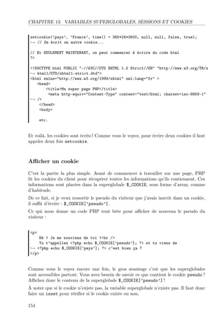 CHAPITRE 13. VARIABLES SUPERGLOBALES, SESSIONS ET COOKIES
setcookie(’pays’, ’France’, time() + 365*24*3600, null, null, false, true);
→ // On écrit un autre cookie...
// Et SEULEMENT MAINTENANT, on peut commencer à écrire du code html
?>
<!DOCTYPE html PUBLIC "-//W3C//DTD XHTML 1.0 Strict//EN" "http://www.w3.org/TR/x
→ html1/DTD/xhtml1-strict.dtd">
<html xmlns="http://www.w3.org/1999/xhtml" xml:lang="fr" >
<head>
<title>Ma super page PHP</title>
<meta http-equiv="Content-Type" content="text/html; charset=iso-8859-1"
→ />
</head>
<body>
etc.

Et voilà, les cookies sont écrits ! Comme vous le voyez, pour écrire deux cookies il faut
appeler deux fois setcookie.

Aﬃcher un cookie
C’est la partie la plus simple. Avant de commencer à travailler sur une page, PHP
lit les cookies du client pour récupérer toutes les informations qu’ils contiennent. Ces
informations sont placées dans la superglobale $_COOKIE, sous forme d’array, comme
d’habitude.
De ce fait, si je veux ressortir le pseudo du visiteur que j’avais inscrit dans un cookie,
il suﬃt d’écrire : $_COOKIE[’pseudo’].
Ce qui nous donne un code PHP tout bête pour aﬃcher de nouveau le pseudo du
visiteur :
<p>

Hé ! Je me souviens de toi !<br />
Tu t’appelles <?php echo $_COOKIE[’pseudo’]; ?> et tu viens de
→ <?php echo $_COOKIE[’pays’]; ?> c’est bien ça ?
</p>

Comme vous le voyez encore une fois, le gros avantage c’est que les superglobales
sont accessibles partout. Vous avez besoin de savoir ce que contient le cookie pseudo ?
Aﬃchez donc le contenu de la superglobale $_COOKIE[’pseudo’] !
À noter que si le cookie n’existe pas, la variable superglobale n’existe pas. Il faut donc
faire un isset pour vériﬁer si le cookie existe ou non.
154

 
