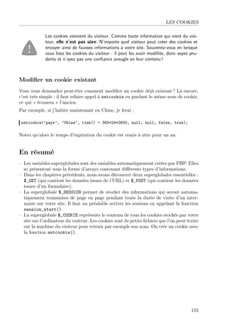 LES COOKIES
Les cookies viennent du visiteur. Comme toute information qui vient du visiteur, elle n’est pas sûre. N’importe quel visiteur peut créer des cookies et
envoyer ainsi de fausses informations à votre site. Souvenez-vous en lorsque
vous lisez les cookies du visiteur : il peut les avoir modiﬁés, donc soyez prudents et n’ayez pas une conﬁance aveugle en leur contenu !

Modiﬁer un cookie existant
Vous vous demandez peut-être comment modiﬁer un cookie déjà existant ? Là encore,
c’est très simple : il faut refaire appel à setcookie en gardant le même nom de cookie,
ce qui « écrasera » l’ancien.
Par exemple, si j’habite maintenant en Chine, je ferai :
setcookie(’pays’, ’Chine’, time() + 365*24*3600, null, null, false, true);

Notez qu’alors le temps d’expiration du cookie est remis à zéro pour un an.

En résumé
– Les variables superglobales sont des variables automatiquement créées par PHP. Elles
se présentent sous la forme d’arrays contenant diﬀérents types d’informations.
– Dans les chapitres précédents, nous avons découvert deux superglobales essentielles :
$_GET (qui contient les données issues de l’URL) et $_POST (qui contient les données
issues d’un formulaire).
– La superglobale $_SESSION permet de stocker des informations qui seront automatiquement transmises de page en page pendant toute la durée de visite d’un internaute sur votre site. Il faut au préalable activer les sessions en appelant la fonction
session_start().
– La superglobale $_COOKIE représente le contenu de tous les cookies stockés par votre
site sur l’ordinateur du visiteur. Les cookies sont de petits ﬁchiers que l’on peut écrire
sur la machine du visiteur pour retenir par exemple son nom. On crée un cookie avec
la fonction setcookie().

155

 