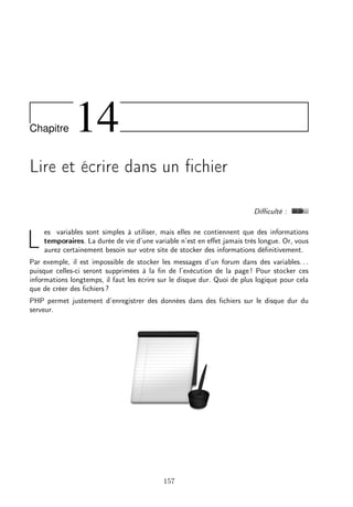 Chapitre

14

Lire et écrire dans un ﬁchier
Diﬃculté :

L

es variables sont simples à utiliser, mais elles ne contiennent que des informations
temporaires. La durée de vie d’une variable n’est en eﬀet jamais très longue. Or, vous
aurez certainement besoin sur votre site de stocker des informations déﬁnitivement.

Par exemple, il est impossible de stocker les messages d’un forum dans des variables. . .
puisque celles-ci seront supprimées à la ﬁn de l’exécution de la page ! Pour stocker ces
informations longtemps, il faut les écrire sur le disque dur. Quoi de plus logique pour cela
que de créer des ﬁchiers ?
PHP permet justement d’enregistrer des données dans des ﬁchiers sur le disque dur du
serveur.

157

 