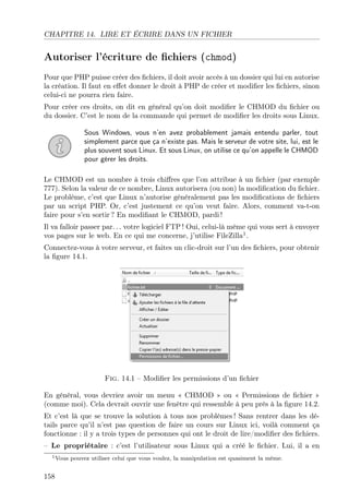 CHAPITRE 14. LIRE ET ÉCRIRE DANS UN FICHIER

Autoriser l’écriture de ﬁchiers (chmod)
Pour que PHP puisse créer des ﬁchiers, il doit avoir accès à un dossier qui lui en autorise
la création. Il faut en eﬀet donner le droit à PHP de créer et modiﬁer les ﬁchiers, sinon
celui-ci ne pourra rien faire.
Pour créer ces droits, on dit en général qu’on doit modiﬁer le CHMOD du ﬁchier ou
du dossier. C’est le nom de la commande qui permet de modiﬁer les droits sous Linux.
Sous Windows, vous n’en avez probablement jamais entendu parler, tout
simplement parce que ça n’existe pas. Mais le serveur de votre site, lui, est le
plus souvent sous Linux. Et sous Linux, on utilise ce qu’on appelle le CHMOD
pour gérer les droits.
Le CHMOD est un nombre à trois chiﬀres que l’on attribue à un ﬁchier (par exemple
777). Selon la valeur de ce nombre, Linux autorisera (ou non) la modiﬁcation du ﬁchier.
Le problème, c’est que Linux n’autorise généralement pas les modiﬁcations de ﬁchiers
par un script PHP. Or, c’est justement ce qu’on veut faire. Alors, comment va-t-on
faire pour s’en sortir ? En modiﬁant le CHMOD, pardi !
Il va falloir passer par. . . votre logiciel FTP ! Oui, celui-là même qui vous sert à envoyer
vos pages sur le web. En ce qui me concerne, j’utilise FileZilla1 .
Connectez-vous à votre serveur, et faites un clic-droit sur l’un des ﬁchiers, pour obtenir
la ﬁgure 14.1.

Fig. 14.1 – Modiﬁer les permissions d’un ﬁchier
En général, vous devriez avoir un menu « CHMOD » ou « Permissions de ﬁchier »
(comme moi). Cela devrait ouvrir une fenêtre qui ressemble à peu près à la ﬁgure 14.2.
Et c’est là que se trouve la solution à tous nos problèmes ! Sans rentrer dans les détails parce qu’il n’est pas question de faire un cours sur Linux ici, voilà comment ça
fonctionne : il y a trois types de personnes qui ont le droit de lire/modiﬁer des ﬁchiers.
– Le propriétaire : c’est l’utilisateur sous Linux qui a créé le ﬁchier. Lui, il a en
1 Vous

158

pouvez utiliser celui que vous voulez, la manipulation est quasiment la même.

 