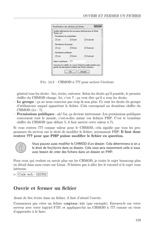 OUVRIR ET FERMER UN FICHIER

Fig. 14.2 – CHMOD à 777 pour activer l’écriture
général tous les droits : lire, écrire, exécuter. Selon les droits qu’il possède, le premier
chiﬀre du CHMOD change. Ici, c’est 7 : ça veut dire qu’il a tous les droits.
– Le groupe : ça ne nous concerne pas trop là non plus. Ce sont les droits du groupe
d’utilisateurs auquel appartient le ﬁchier. Cela correspond au deuxième chiﬀre du
CHMOD (ici : 7).
– Permissions publiques : ah ! Là, ça devient intéressant. Les permissions publiques
concernent tout le monde, c’est-à-dire même vos ﬁchiers PHP. C’est le troisième
chiﬀre du CHMOD (par défaut 5, il faut mettre cette valeur à 7).
Si vous rentrez 777 comme valeur pour le CHMOD, cela signiﬁe que tous les programmes du serveur ont le droit de modiﬁer le ﬁchier, notamment PHP. Il faut donc
rentrer 777 pour que PHP puisse modiﬁer le ﬁchier en question.
Vous pouvez aussi modiﬁer le CHMOD d’un dossier. Cela déterminera si on a
le droit de lire/écrire dans ce dossier. Cela vous sera notamment utile si vous
avez besoin de créer des ﬁchiers dans un dossier en PHP.
Pour ceux qui veulent en savoir plus sur les CHMOD, je traite le sujet beaucoup plus
en détail dans mon cours sur Linux. N’hésitez pas à aller lire le tutoriel si le sujet vous
intéresse.
 
£
¢Code web : 525702 ¡

Ouvrir et fermer un ﬁchier
Avant de lire/écrire dans un ﬁchier, il faut d’abord l’ouvrir.
Commencez par créer un ﬁchier compteur.txt (par exemple). Envoyez-le sur votre
serveur avec votre logiciel FTP, et appliquez-lui un CHMOD à 777 comme on vient
d’apprendre à le faire.
159

 