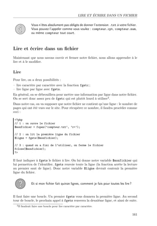 LIRE ET ÉCRIRE DANS UN FICHIER
Vous n’êtes absolument pas obligés de donner l’extension .txt à votre ﬁchier.
Vous pouvez l’appeler comme vous voulez : compteur.cpt, compteur.num,
ou même compteur tout court.

Lire et écrire dans un ﬁchier
Maintenant que nous savons ouvrir et fermer notre ﬁchier, nous allons apprendre à le
lire et à le modiﬁer.

Lire
Pour lire, on a deux possibilités :
– lire caractère par caractère avec la fonction fgetc ;
– lire ligne par ligne avec fgets.
En général, on se débrouillera pour mettre une information par ligne dans notre ﬁchier.
On se sert donc assez peu de fgetc qui est plutôt lourd à utiliser2 .
Dans notre cas, on va supposer que notre ﬁchier ne contient qu’une ligne : le nombre de
pages qui ont été vues sur le site. Pour récupérer ce nombre, il faudra procéder comme
ceci :
<?php
// 1 : on ouvre le fichier
$monfichier = fopen(’compteur.txt’, ’r+’);
// 2 : on lit la première ligne du fichier
$ligne = fgets($monfichier);
// 3 : quand on a fini de l’utiliser, on ferme le fichier
fclose($monfichier);
?>

Il faut indiquer à fgets le ﬁchier à lire. On lui donne notre variable $monfichier qui
lui permettra de l’identiﬁer. fgets renvoie toute la ligne (la fonction arrête la lecture
au premier saut de ligne). Donc notre variable $ligne devrait contenir la première
ligne du ﬁchier.
Et si mon ﬁchier fait quinze lignes, comment je fais pour toutes les lire ?

Il faut faire une boucle. Un premier fgets vous donnera la première ligne. Au second
tour de boucle, le prochain appel à fgets renverra la deuxième ligne, et ainsi de suite.
2 Il

faudrait faire une boucle pour lire caractère par caractère.

161

 