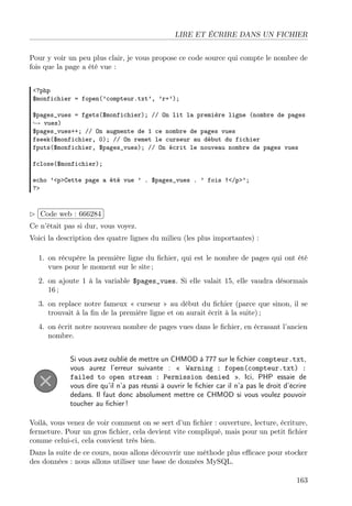 LIRE ET ÉCRIRE DANS UN FICHIER
Pour y voir un peu plus clair, je vous propose ce code source qui compte le nombre de
fois que la page a été vue :
<?php
$monfichier = fopen(’compteur.txt’, ’r+’);
$pages_vues = fgets($monfichier); // On lit la première ligne (nombre de pages
→ vues)
$pages_vues++; // On augmente de 1 ce nombre de pages vues
fseek($monfichier, 0); // On remet le curseur au début du fichier
fputs($monfichier, $pages_vues); // On écrit le nouveau nombre de pages vues
fclose($monfichier);
echo ’<p>Cette page a été vue ’ . $pages_vues . ’ fois !</p>’;
?>

£
 
¢Code web : 666284 ¡
Ce n’était pas si dur, vous voyez.
Voici la description des quatre lignes du milieu (les plus importantes) :
1. on récupère la première ligne du ﬁchier, qui est le nombre de pages qui ont été
vues pour le moment sur le site ;
2. on ajoute 1 à la variable $pages_vues. Si elle valait 15, elle vaudra désormais
16 ;
3. on replace notre fameux « curseur » au début du ﬁchier (parce que sinon, il se
trouvait à la ﬁn de la première ligne et on aurait écrit à la suite) ;
4. on écrit notre nouveau nombre de pages vues dans le ﬁchier, en écrasant l’ancien
nombre.
Si vous avez oublié de mettre un CHMOD à 777 sur le ﬁchier compteur.txt,
vous aurez l’erreur suivante : « Warning : fopen(compteur.txt) :
failed to open stream : Permission denied ». Ici, PHP essaie de
vous dire qu’il n’a pas réussi à ouvrir le ﬁchier car il n’a pas le droit d’écrire
dedans. Il faut donc absolument mettre ce CHMOD si vous voulez pouvoir
toucher au ﬁchier !
Voilà, vous venez de voir comment on se sert d’un ﬁchier : ouverture, lecture, écriture,
fermeture. Pour un gros ﬁchier, cela devient vite compliqué, mais pour un petit ﬁchier
comme celui-ci, cela convient très bien.
Dans la suite de ce cours, nous allons découvrir une méthode plus eﬃcace pour stocker
des données : nous allons utiliser une base de données MySQL.
163

 