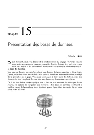 Chapitre

15

Présentation des bases de données
Diﬃculté :
our l’instant, vous avez découvert le fonctionnement du langage PHP mais vous ne
vous sentez probablement pas encore capables de créer de vrais sites web avec ce que
vous avez appris. C’est parfaitement normal car il vous manque un élément crucial :
la base de données.

P

Une base de données permet d’enregistrer des données de façon organisée et hiérarchisée.
Certes, vous connaissez les variables, mais celles-ci restent en mémoire seulement le temps
de la génération de la page. Vous avez aussi appris à écrire dans des ﬁchiers, mais cela
devient vite très compliqué dès que vous avez beaucoup de données à enregistrer.
Or, il va bien falloir stocker quelque part la liste de vos membres, les messages de vos
forums, les options de navigation des membres. . . Les bases de données constituent le
meilleur moyen de faire cela de façon simple et propre. Nous allons les étudier durant toute
cette partie du livre !

167

 