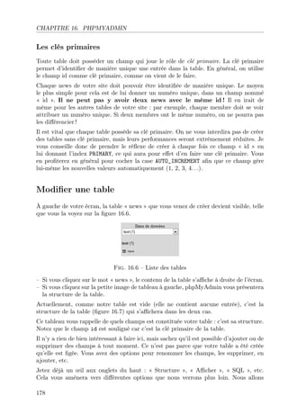 CHAPITRE 16. PHPMYADMIN

Les clés primaires
Toute table doit posséder un champ qui joue le rôle de clé primaire. La clé primaire
permet d’identiﬁer de manière unique une entrée dans la table. En général, on utilise
le champ id comme clé primaire, comme on vient de le faire.
Chaque news de votre site doit pouvoir être identiﬁée de manière unique. Le moyen
le plus simple pour cela est de lui donner un numéro unique, dans un champ nommé
« id ». Il ne peut pas y avoir deux news avec le même id ! Il en irait de
même pour les autres tables de votre site : par exemple, chaque membre doit se voir
attribuer un numéro unique. Si deux membres ont le même numéro, on ne pourra pas
les diﬀérencier !
Il est vital que chaque table possède sa clé primaire. On ne vous interdira pas de créer
des tables sans clé primaire, mais leurs performances seront extrêmement réduites. Je
vous conseille donc de prendre le réﬂexe de créer à chaque fois ce champ « id » en
lui donnant l’index PRIMARY, ce qui aura pour eﬀet d’en faire une clé primaire. Vous
en proﬁterez en général pour cocher la case AUTO_INCREMENT aﬁn que ce champ gère
lui-même les nouvelles valeurs automatiquement (1, 2, 3, 4. . .).

Modiﬁer une table
À gauche de votre écran, la table « news » que vous venez de créer devient visible, telle
que vous la voyez sur la ﬁgure 16.6.

Fig. 16.6 – Liste des tables
– Si vous cliquez sur le mot « news », le contenu de la table s’aﬃche à droite de l’écran.
– Si vous cliquez sur la petite image de tableau à gauche, phpMyAdmin vous présentera
la structure de la table.
Actuellement, comme notre table est vide (elle ne contient aucune entrée), c’est la
structure de la table (ﬁgure 16.7) qui s’aﬃchera dans les deux cas.
Ce tableau vous rappelle de quels champs est constituée votre table : c’est sa structure.
Notez que le champ id est souligné car c’est la clé primaire de la table.
Il n’y a rien de bien intéressant à faire ici, mais sachez qu’il est possible d’ajouter ou de
supprimer des champs à tout moment. Ce n’est pas parce que votre table a été créée
qu’elle est ﬁgée. Vous avez des options pour renommer les champs, les supprimer, en
ajouter, etc.
Jetez déjà un œil aux onglets du haut : « Structure », « Aﬃcher », « SQL », etc.
Cela vous amènera vers diﬀérentes options que nous verrons plus loin. Nous allons
178

 